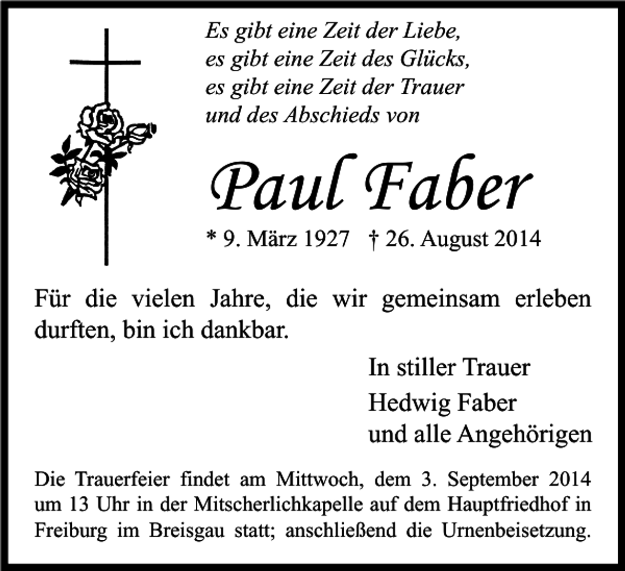 <p>Es gibt eine Zeit der Liebe,<br />es gibt eine Zeit des Glücks,<br />es gibt eine Zeit der Trauer<br />und des Abschieds von</p><p>Paul Faber</p><p>* 9. März 1927 † 26. August 2014</p><p>Für die vielen Jahre, die wir gemeinsam erleben<br />durften, bin ich dankbar.<br />In stiller Trauer<br />Hedwig Faber<br />und alle Angehörigen<br />Die Trauerfeier findet am Mittwoch, dem 3. September 2014<br />um 13 Uhr in der Mitscherlichkapelle auf dem Hauptfriedhof in<br />Freiburg im Breisgau statt; anschließend die Urnenbeisetzung.</p>