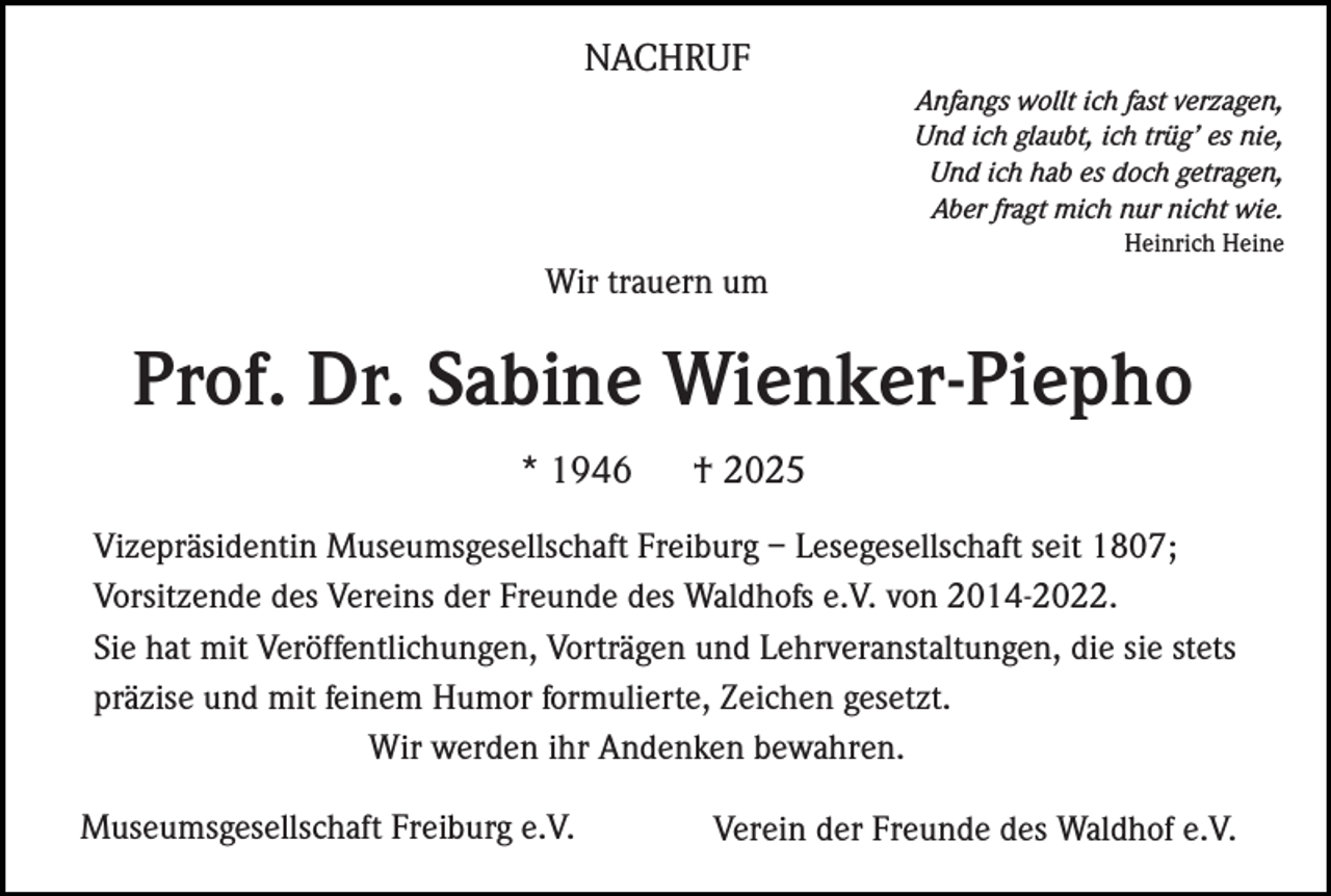 <p>NACHRUF<br />Anfangs wollt ich fast verzagen,<br />Und ich glaubt, ich trüg’ es nie,<br />Und ich hab es doch getragen,<br />Aber fragt mich nur nicht wie.<br />Heinrich Heine</p><p>Wir trauern um</p><p>Prof. Dr. Sabine Wienker-Piepho<br />* 1946</p><p>† 2025</p><p>Vizepräsidentin Museumsgesellschaft Freiburg – Lesegesellschaft seit 1807;<br />Vorsitzende des Vereins der Freunde des Waldhofs e.V. von 2014-2022.<br />Sie hat mit Veröffentlichungen, Vorträgen und Lehrveranstaltungen, die sie stets<br />präzise und mit feinem Humor formulierte, Zeichen gesetzt.<br />Wir werden ihr Andenken bewahren.<br />Museumsgesellschaft Freiburg e.V.</p><p>Verein der Freunde des Waldhof e.V.</p>