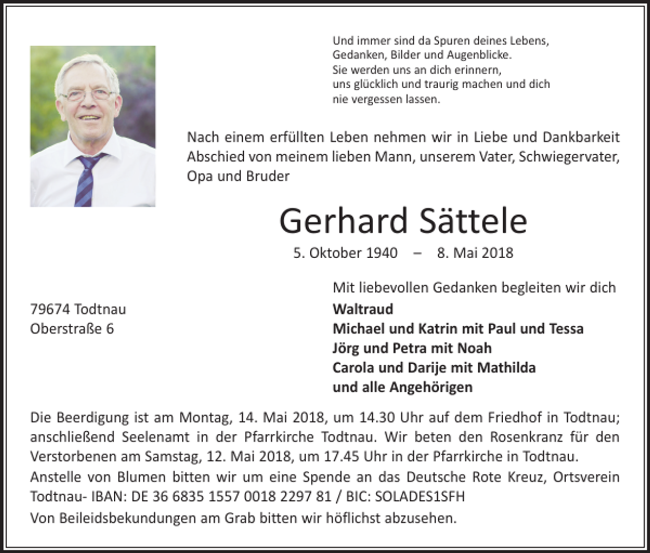 <p>Und immer sind da Spuren deines Lebens,<br />Gedanken, Bilder und Augenblicke.<br />Sie werden uns an dich erinnern,<br />uns glücklich und traurig machen und dich<br />nie vergessen lassen.</p><p>Nach einem erfüllten Leben nehmen wir in Liebe und Dankbarkeit<br />Abschied von meinem lieben Mann, unserem Vater, Schwiegervater,<br />Opa und Bruder</p><p>Gerhard Sättele<br />5. Oktober 1940 – 8. Mai 2018</p><p>Mit liebevollen Gedanken begleiten wir dich<br />79674 Todtnau<br />Waltraud<br />Oberstraße 6 Michael und Katrin mit Paul und Tessa<br />Jörg und Petra mit Noah<br />Carola und Darije mit Mathilda<br />und alle Angehörigen<br />Die Beerdigung ist am Montag, 14. Mai 2018, um 14.30 Uhr auf dem Friedhof in Todtnau;<br />anschließend Seelenamt in der Pfarrkirche Todtnau. Wir beten den Rosenkranz für den<br />­Verstorbenen am Samstag, 12. Mai 2018, um 17.45 Uhr in der Pfarrkirche in Todtnau.<br />Anstelle von Blumen bitten wir um eine Spende an das Deutsche Rote Kreuz, Ortsverein<br />Todtnau- IBAN: DE 3835 1557 0018 2297 81 / BIC: SOLADES1SFH<br />Von Beileidsbekundungen am Grab bitten wir höflichst abzusehen.</p>