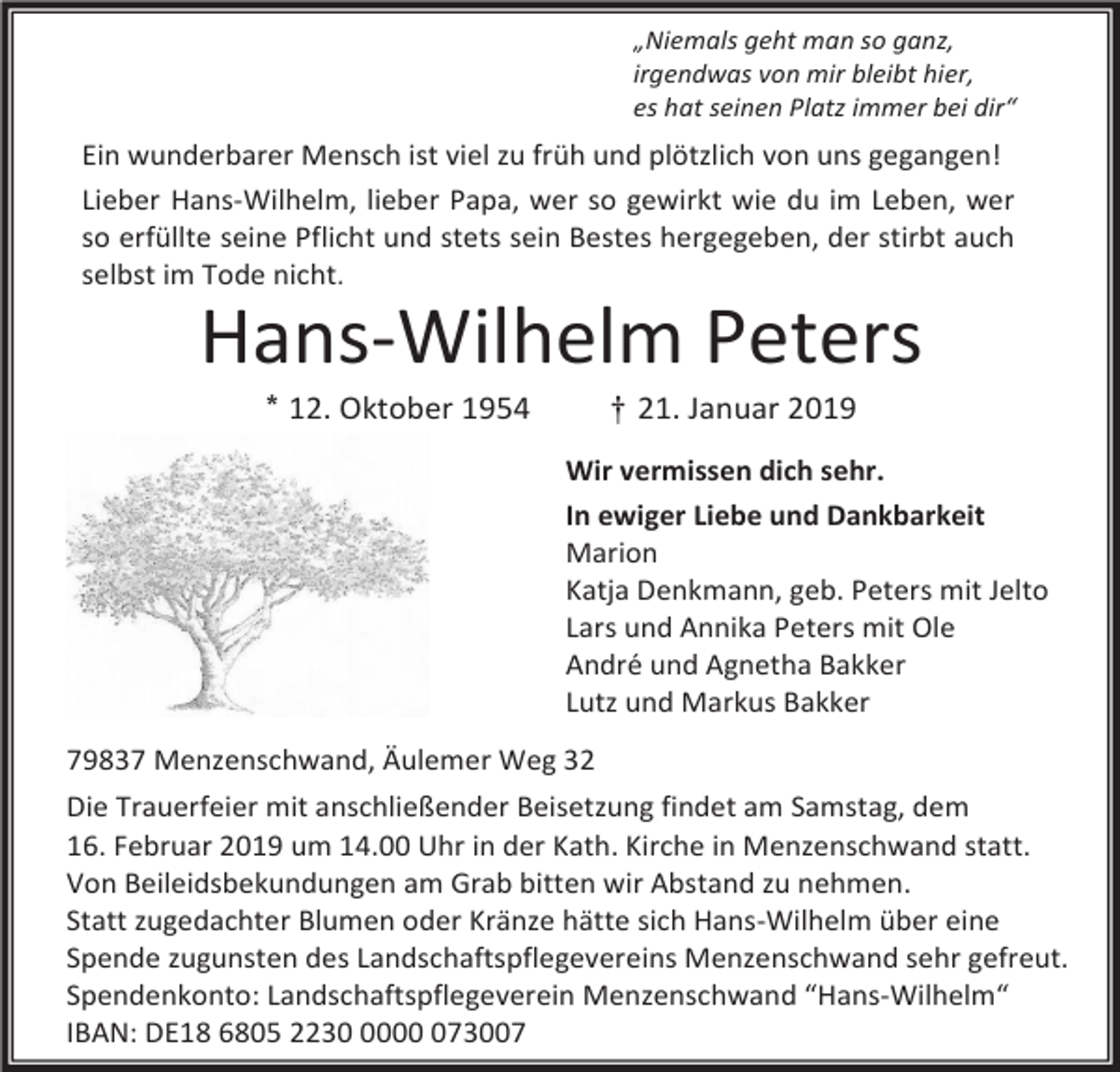 <p>„Niemals geht man so ganz,<br />irgendwas von mir bleibt hier,<br />es hat seinen Platz immer bei dir“</p><p>Ein wunderbarer Mensch ist viel zu früh und plötzlich von uns gegangen!<br />Lieber Hans-Wilhelm, lieber Papa, wer so gewirkt wie du im Leben, wer<br />so erfüllte seine Pflicht und stets sein Bestes hergegeben, der stirbt auch<br />selbst im Tode nicht.</p><p>Hans-Wilhelm Peters<br />* 12. Oktober 1954</p><p>† 21. Januar 2019<br />Wir vermissen dich sehr.<br />In ewiger Liebe und Dankbarkeit<br />Marion<br />Katja Denkmann, geb. Peters mit Jelto<br />Lars und Annika Peters mit Ole<br />André und Agnetha Bakker<br />Lutz und Markus Bakker</p><p>79837 Menzenschwand, Äulemer Weg 32<br />Die Trauerfeier mit anschließender Beisetzung findet am Samstag, dem<br />16. Februar 2019 um 14.00 Uhr in der Kath. Kirche in Menzenschwand statt.<br />Von Beileidsbekundungen am Grab bitten wir Abstand zu nehmen.<br />Statt zugedachter Blumen oder Kränze hätte sich Hans-Wilhelm über eine<br />Spende zugunsten des Landschaftspflegevereins Menzenschwand sehr gefreut.<br />Spendenkonto: Landschaftspflegeverein Menzenschwand “Hans-Wilhelm“<br />IBAN: DE18 6805 2230073007</p>