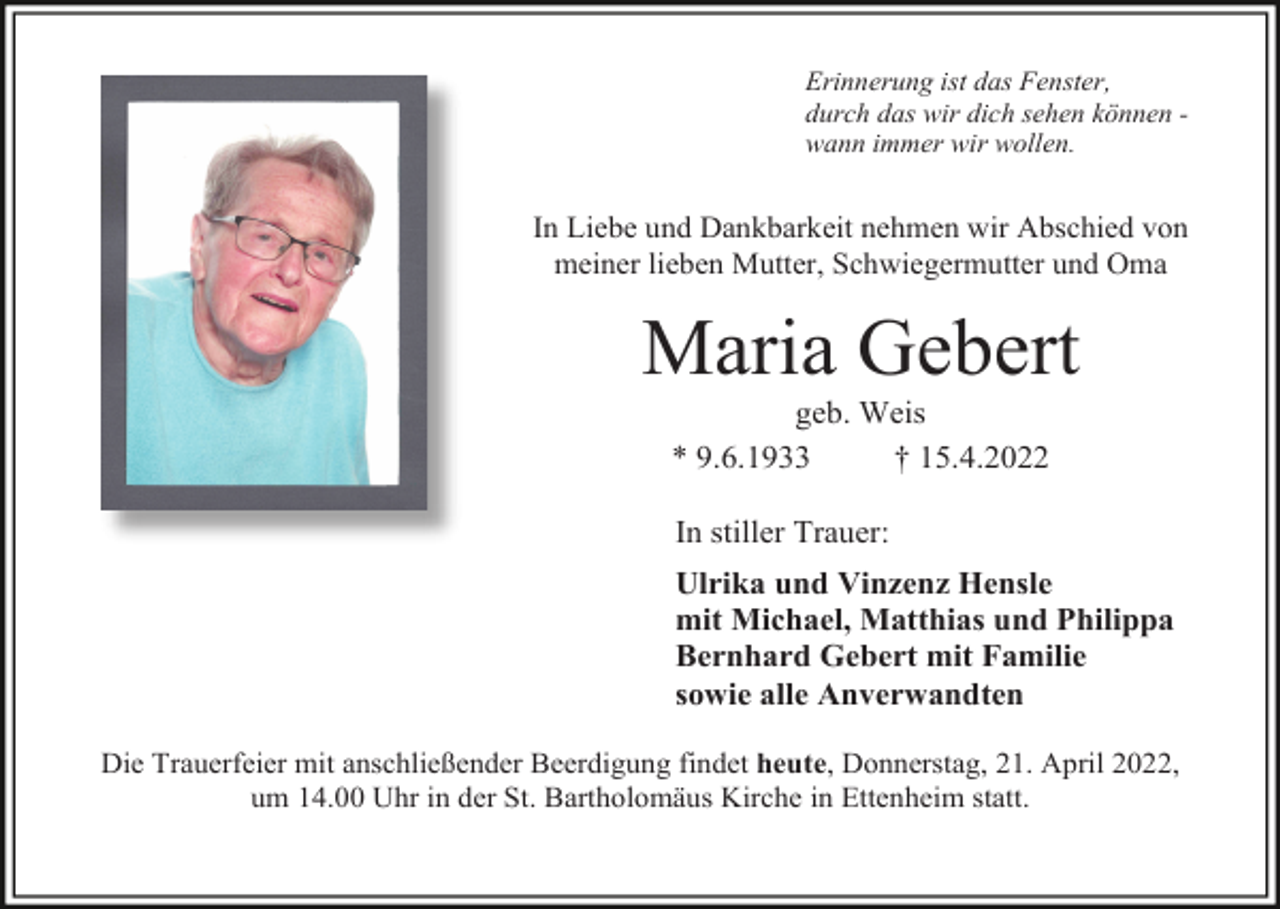 <p>Erinnerung ist das Fenster,<br />durch das wir dich sehen können wann immer wir wollen.</p><p>In Liebe und Dankbarkeit nehmen wir Abschied von<br />meiner lieben Mutter, Schwiegermutter und Oma</p><p>Maria Gebert<br />geb. Weis<br />* 9.6.1933<br />† 15.4.2022<br />In stiller Trauer:<br />Ulrika und Vinzenz Hensle<br />mit Michael, Matthias und Philippa<br />Bernhard Gebert mit Familie<br />sowie alle Anverwandten<br />Die Trauerfeier mit anschließender Beerdigung findet heute, Donnerstag, 21. April 2022,<br />um 14.00 Uhr in der St. Bartholomäus Kirche in Ettenheim statt.</p>
