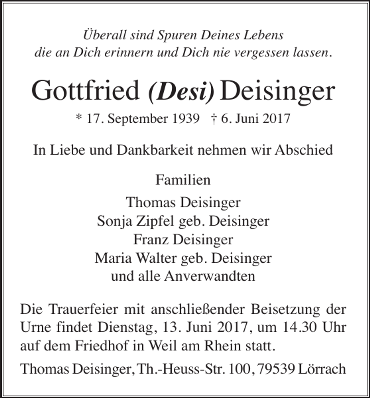 <p>Überall sind Spuren Deines Lebens<br />die an Dich erinnern und Dich nie vergessen lassen.</p><p>Gottfried (Desi) Deisinger<br />* 17. September 1939 † 6. Juni 2017</p><p>In Liebe und Dankbarkeit nehmen wir Abschied<br />Familien<br />Thomas Deisinger<br />Sonja Zipfel geb. Deisinger<br />Franz Deisinger<br />Maria Walter geb. Deisinger<br />und alle Anverwandten<br />Die Trauerfeier mit anschließender Beisetzung der<br />Urne findet Dienstag, 13. Juni 2017, um 14.30 Uhr<br />auf dem Friedhof in Weil am Rhein statt.<br />Thomas Deisinger, Th.-Heuss-Str. 100, 79539 Lörrach</p>