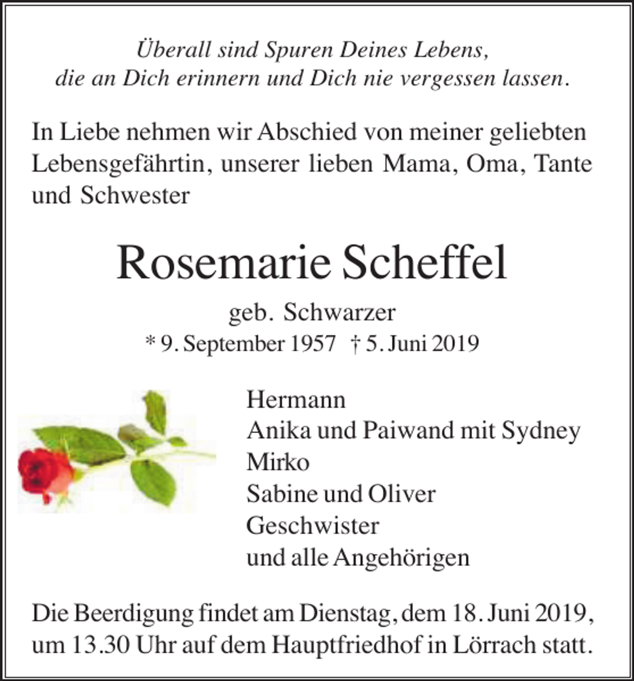 <p>Überall sind Spuren Deines Lebens,<br />die an Dich erinnern und Dich nie vergessen lassen.</p><p>In Liebe nehmen wir Abschied von meiner geliebten<br />Lebensgefährtin, unserer lieben Mama, Oma, Tante<br />und Schwester</p><p>Rosemarie Scheffel<br />geb. Schwarzer<br />* 9. September 1957 † 5. Juni 2019</p><p>Hermann<br />Anika und Paiwand mit Sydney<br />Mirko<br />Sabine und Oliver<br />Geschwister<br />und alle Angehörigen<br />Die Beerdigung findet am Dienstag, dem 18. Juni 2019,<br />um 13.30 Uhr auf dem Hauptfriedhof in Lörrach statt.</p>