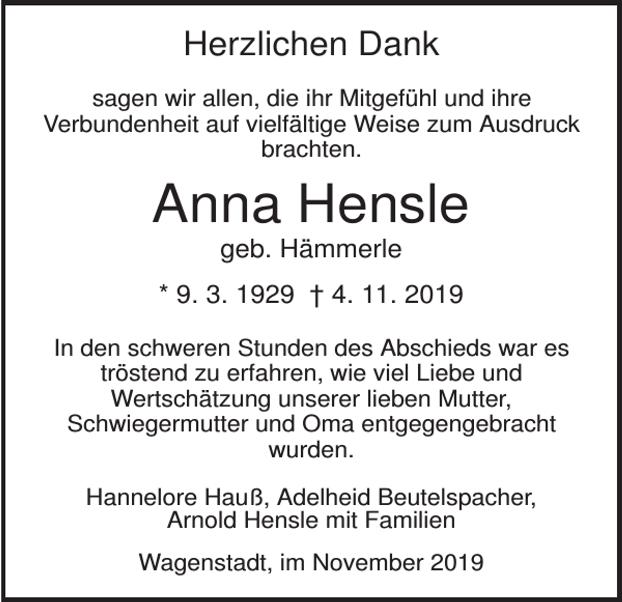 <p>Herzlichen Dank<br />sagen wir allen, die ihr Mitgefühl und ihre<br />Verbundenheit auf vielfältige Weise zum Ausdruck<br />brachten.</p><p>Anna Hensle<br />geb. Hämmerle<br />* 9. 3. 1929 † 4. 11. 2019<br />In den schweren Stunden des Abschieds war es<br />tröstend zu erfahren, wie viel Liebe und<br />Wertschätzung unserer lieben Mutter,<br />Schwiegermutter und Oma entgegengebracht<br />wurden.<br />Hannelore Hauß, Adelheid Beutelspacher,<br />Arnold Hensle mit Familien<br />Wagenstadt, im November 2019</p>