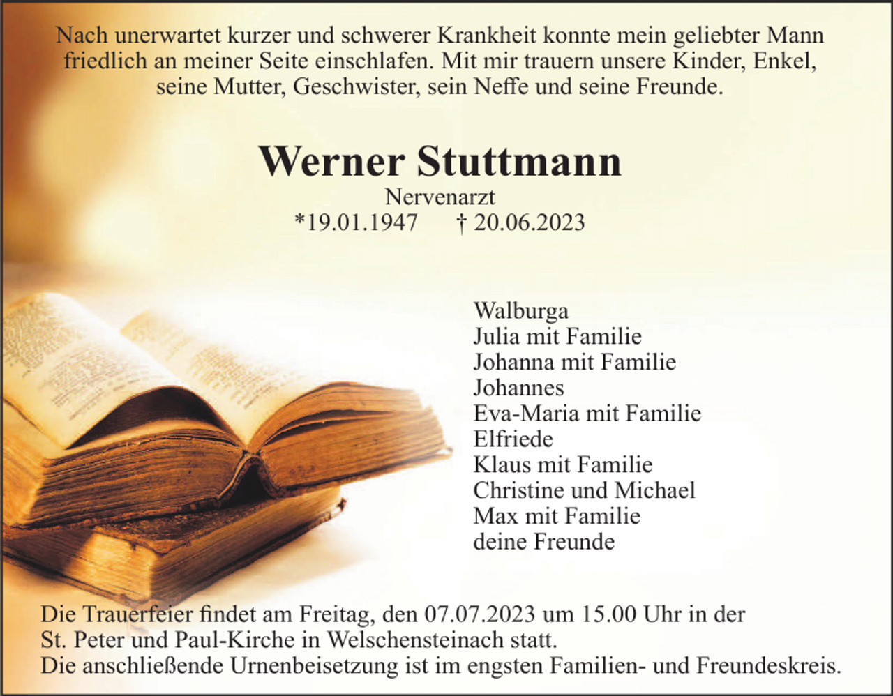 <p>Nach unerwartet kurzer und schwerer Krankheit konnte mein geliebter Mann<br />friedlich an meiner Seite einschlafen. Mit mir trauern unsere Kinder, Enkel,<br />seine Mutter, Geschwister, sein Neffe und seine Freunde.</p><p>Werner Stuttmann<br />Nervenarzt<br />*19.01.1947<br />† 20.06.2023</p><p>Walburga<br />Julia mit Familie<br />Johanna mit Familie<br />Johannes<br />Eva-Maria mit Familie<br />Elfriede<br />Klaus mit Familie<br />Christine und Michael<br />Max mit Familie<br />deine Freunde<br />Die Trauerfeier findet am Freitag, den 07.07.2023 um 15.00 Uhr in der<br />St. Peter und Paul-Kirche in Welschensteinach statt.<br />Die anschließende Urnenbeisetzung ist im engsten Familien- und Freundeskreis.</p>
