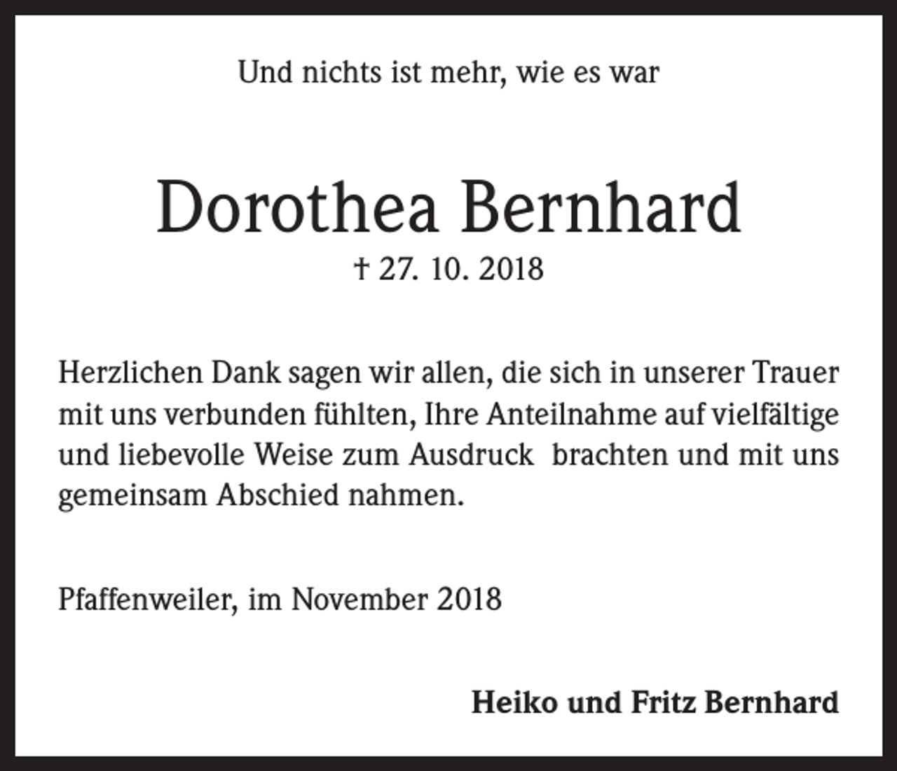 <p>Und nichts ist mehr, wie es war</p><p>Dorothea Bernhard<br />† 27. 10. 2018</p><p>Herzlichen Dank sagen wir allen, die sich in unserer Trauer<br />mit uns verbunden fühlten, Ihre Anteilnahme auf vielfältige<br />und liebevolle Weise zum Ausdruck brachten und mit uns<br />gemeinsam Abschied nahmen.<br />Pfaffenweiler, im November 2018<br />Heiko und Fritz Bernhard</p>