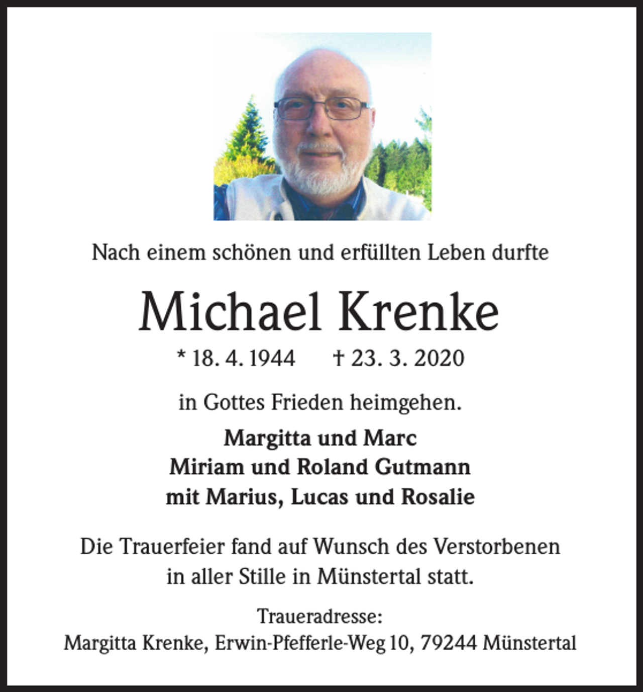 <p>Nach einem schönen und erfüllten Leben durfte</p><p>Michael Krenke<br />* 18. 4. 1944</p><p>† 23. 3. 2020</p><p>in Gottes Frieden heimgehen.<br />Margitta und Marc<br />Miriam und Roland Gutmann<br />mit Marius, Lucas und Rosalie<br />Die Trauerfeier fand auf Wunsch des Verstorbenen<br />in aller Stille in Münstertal statt.<br />Traueradresse:<br />Margitta Krenke, Erwin-Pfefferle-Weg 10, 79244 Münstertal</p>
