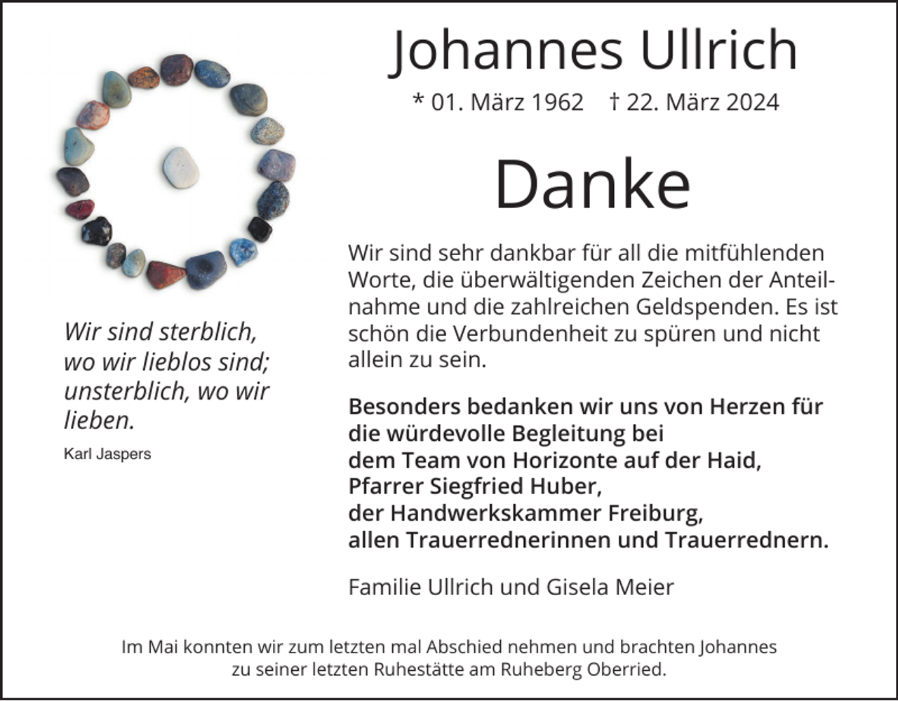 <p>Johannes Ullrich<br />* 01. März 1962</p><p>† 22. März 2024</p><p>Danke<br />Wir sind sterblich,<br />wo wir lieblos sind;<br />unsterblich, wo wir<br />lieben.<br />Karl Jaspers</p><p>Wir sind sehr dankbar für all die mitfühlenden<br />Worte, die überwältigenden Zeichen der Anteilnahme und die zahlreichen Geldspenden. Es ist<br />schön die Verbundenheit zu spüren und nicht<br />allein zu sein.<br />Besonders bedanken wir uns von Herzen für<br />die würdevolle Begleitung bei<br />dem Team von Horizonte auf der Haid,<br />Pfarrer Siegfried Huber,<br />der Handwerkskammer Freiburg,<br />allen Trauerrednerinnen und Trauerrednern.<br />Familie Ullrich und Gisela Meier</p><p>Im Mai konnten wir zum letzten mal Abschied nehmen und brachten Johannes<br />zu seiner letzten Ruhestätte am Ruheberg Oberried.</p>
