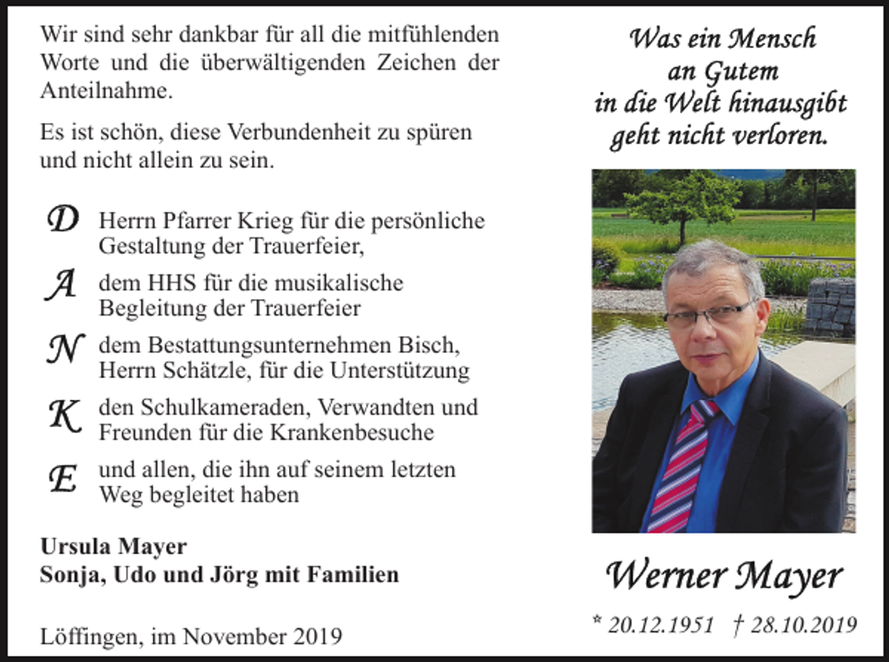 <p>Wir sind sehr dankbar für all die mitfühlenden<br />Worte und die überwältigenden Zeichen der<br />Anteilnahme.<br />Es ist schön, diese Verbundenheit zu spüren<br />und nicht allein zu sein.<br />Herrn Pfarrer Krieg für die persönliche<br />Gestaltung der Trauerfeier,<br />dem HHS für die musikalische<br />Begleitung der Trauerfeier<br />dem Bestattungsunternehmen Bisch,<br />Herrn Schätzle, für die Unterstützung<br />den Schulkameraden, Verwandten und<br />Freunden für die Krankenbesuche<br />und allen, die ihn auf seinem letzten<br />Weg begleitet haben<br />Ursula Mayer<br />Sonja, Udo und Jörg mit Familien<br />Löffingen, im November 2019</p><p>* 20.12.1951 † 28.10.2019</p>