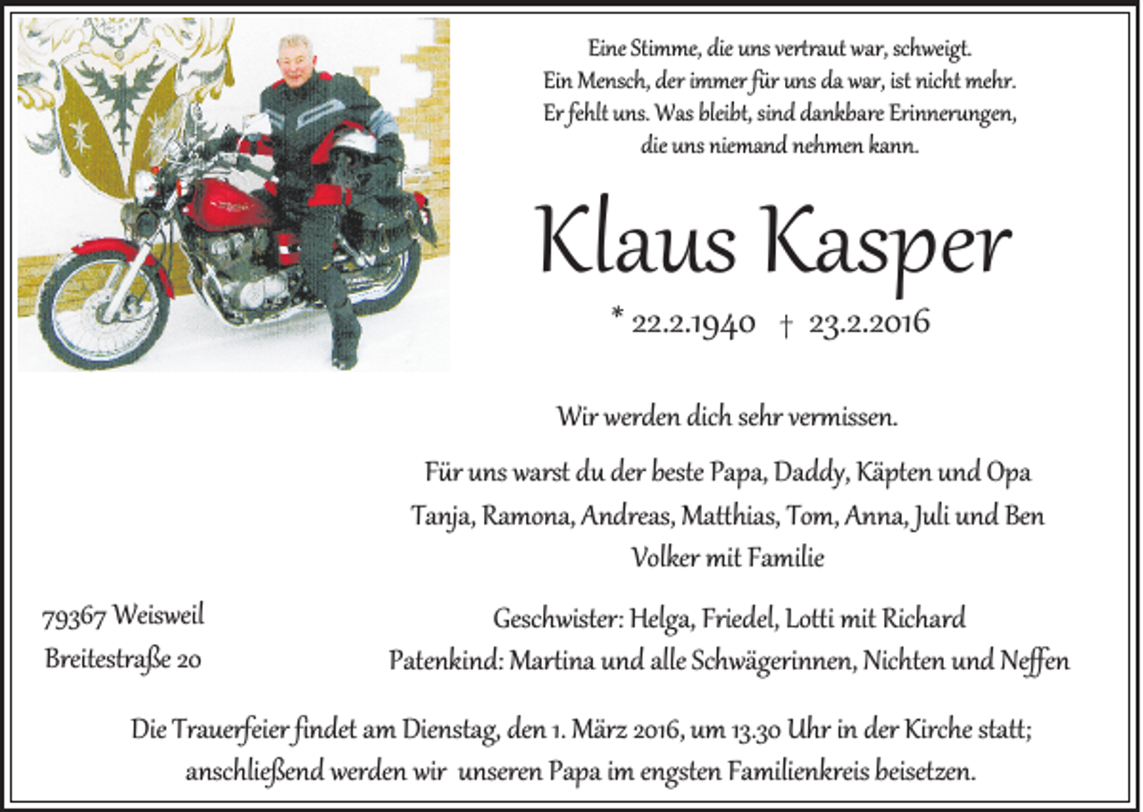 <p>Eine Stimme, die uns vertraut war, schweigt.<br />Ein Mensch, der immer für uns da war, ist nicht mehr.<br />Er fehlt uns. Was bleibt, sind dankbare Erinnerungen,<br />die uns niemand nehmen kann.</p><p>Klaus Kasper<br />* 22.2.1940</p><p>†</p><p>23.2.2016</p><p>Wir werden dich sehr vermissen.<br />Für uns warst du der beste Papa, Daddy, Käpten und Opa<br />Tanja, Ramona, Andreas, Matthias, Tom, Anna, Juli und Ben<br />Volker mit Familie<br />79367 Weisweil<br />Breitestraße 20</p><p>Geschwister: Helga, Friedel, Lotti mit Richard<br />Patenkind: Martina und alle Schwägerinnen, Nichten und Neffen</p><p>Die Trauerfeier findet am Dienstag, den 1. März 2016, um 13.30 Uhr in der Kirche statt;<br />anschließend werden wir unseren Papa im engsten Familienkreis beisetzen.</p>
