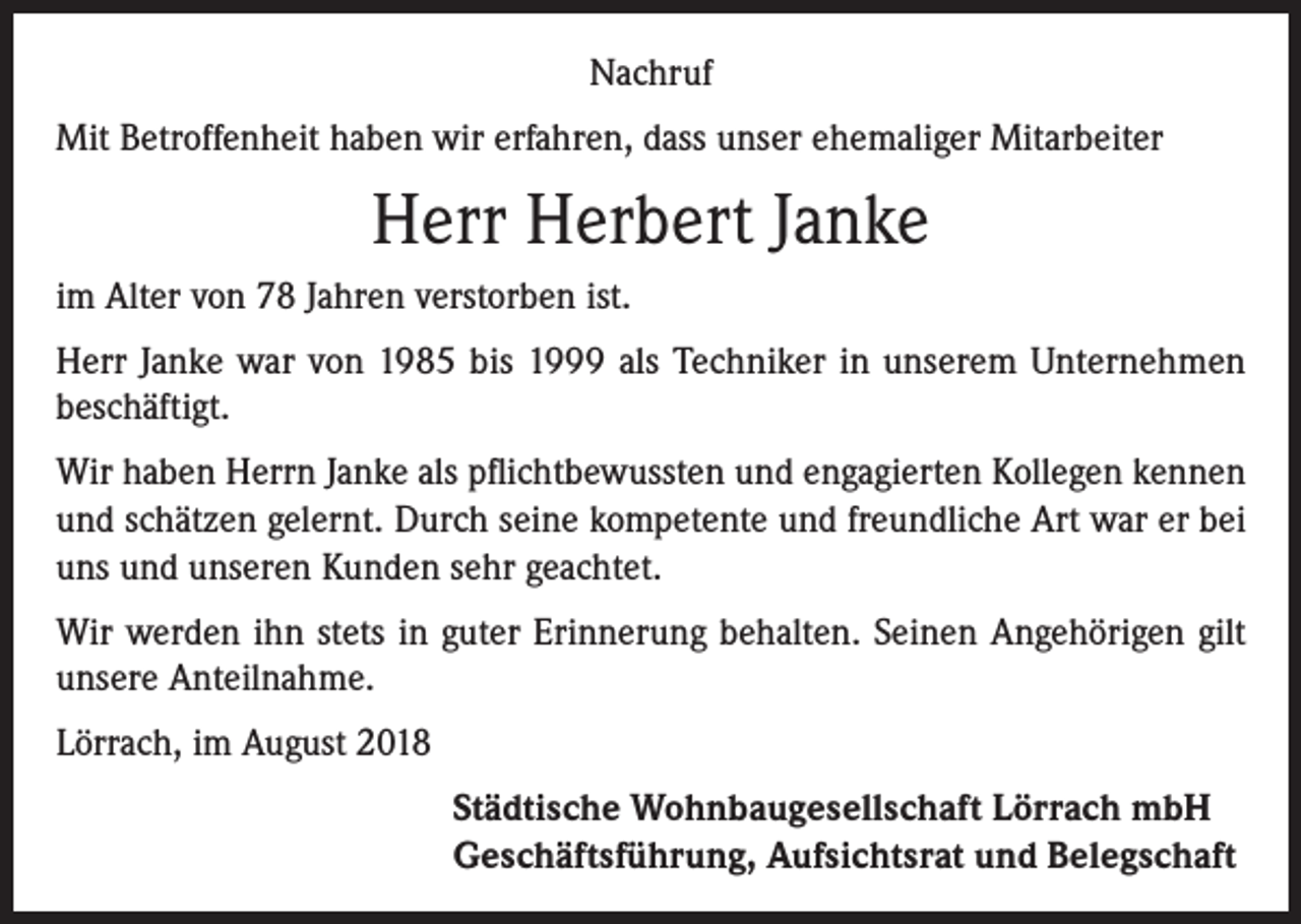 <p>Nachruf<br />Mit Betroffenheit haben wir erfahren, dass unser ehemaliger Mitarbeiter</p><p>Herr Herbert Janke<br />im Alter von 78 Jahren verstorben ist.<br />Herr Janke war von 1985 bis 1999 als Techniker in unserem Unternehmen<br />beschäftigt.<br />Wir haben Herrn Janke als pflichtbewussten und engagierten Kollegen kennen<br />und schätzen gelernt. Durch seine kompetente und freundliche Art war er bei<br />uns und unseren Kunden sehr geachtet.<br />Wir werden ihn stets in guter Erinnerung behalten. Seinen Angehörigen gilt<br />unsere Anteilnahme.<br />Lörrach, im August 2018<br />Städtische Wohnbaugesellschaft Lörrach mbH<br />Geschäftsführung, Aufsichtsrat und Belegschaft</p>