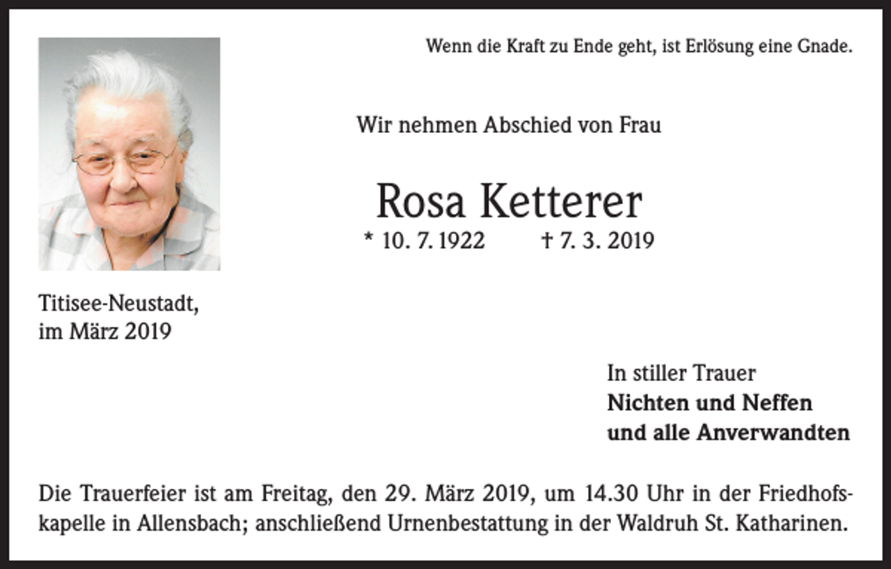 <p>Wenn die Kraft zu Ende geht, ist Erlösung eine Gnade.</p><p>Wir nehmen Abschied von Frau</p><p>Rosa Ketterer</p><p>* 10. 7. 1922</p><p>† 7. 3. 2019</p><p>Titisee-Neustadt,<br />im März 2019<br />In stiller Trauer<br />Nichten und Neffen<br />und alle Anverwandten<br />Die Trauerfeier ist am Freitag, den 29. März 2019, um 14.30 Uhr in der Friedhofskapelle in Allensbach; anschließend Urnenbestattung in der Waldruh St. Katharinen.</p>