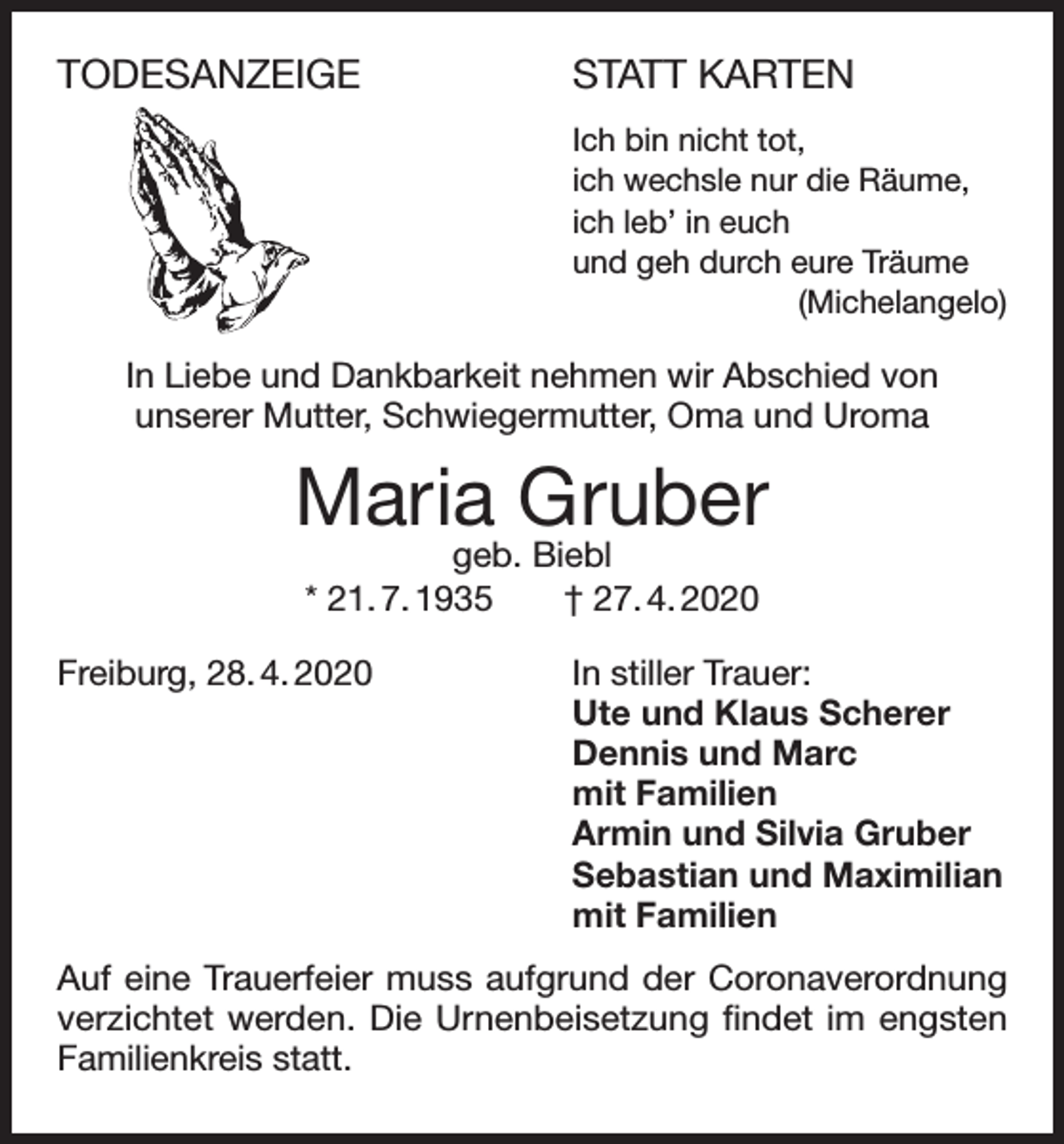 <p>TODESANZEIGE</p><p>STATT KARTEN<br />Ich bin nicht tot,<br />ich wechsle nur die Räume,<br />ich leb’ in euch<br />und geh durch eure Träume<br />(Michelangelo)</p><p>In Liebe und Dankbarkeit nehmen wir Abschied von<br />unserer Mutter, Schwiegermutter, Oma und Uroma</p><p>Maria Gruber<br />geb. Biebl<br />* 21. 7. 1935 † 27. 4. 2020</p><p>Freiburg, 28. 4. 2020 In stiller Trauer:<br />Ute und Klaus Scherer<br />Dennis und Marc<br />mit Familien<br />Armin und Silvia Gruber<br />Sebastian und Maximilian<br />mit Familien<br />Auf eine Trauerfeier muss aufgrund der Coronaverordnung<br />verzichtet werden. Die Urnenbeisetzung findet im engsten<br />Familienkreis statt.</p>