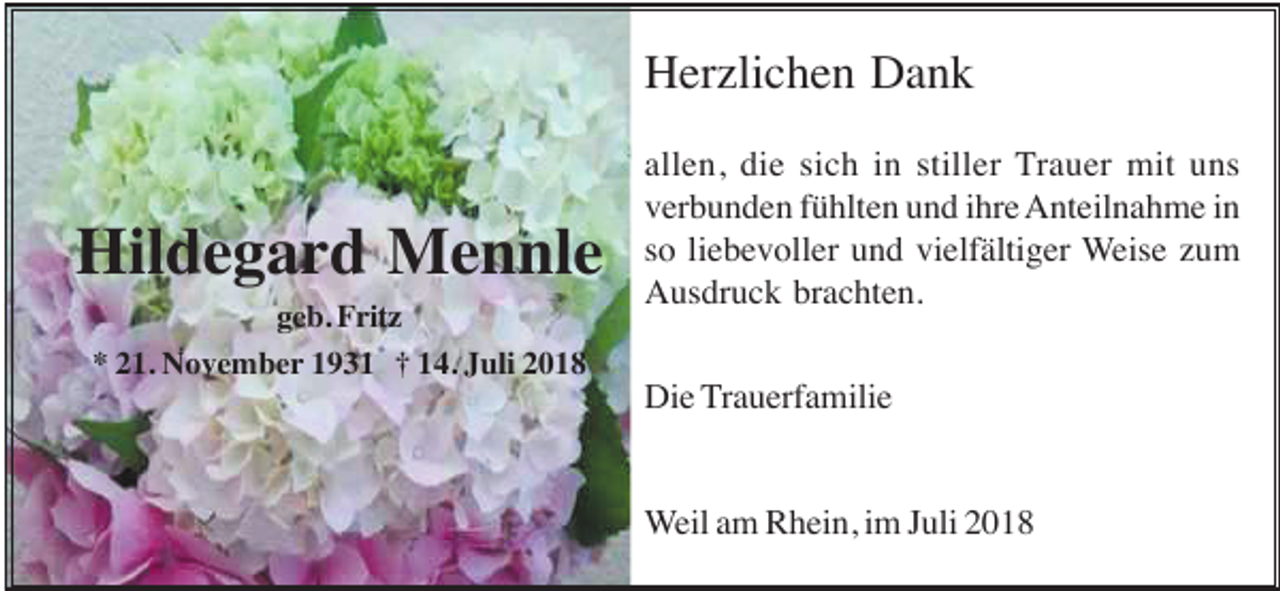 <p>Herzlichen Dank</p><p>Hildegard Mennle<br />geb. Fritz<br />* 21. November 1931 † 14. Juli 2018</p><p>allen, die sich in stiller Trauer mit uns<br />verbunden fühlten und ihre Anteilnahme in<br />so liebevoller und vielfältiger Weise zum<br />Ausdruck brachten.<br />Die Trauerfamilie</p><p>Weil am Rhein, im Juli 2018</p>