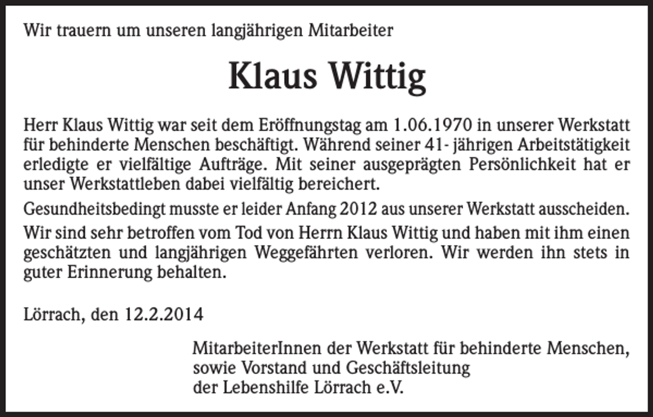 <p>Wir trauern um unseren langjährigen Mitarbeiter</p><p>Klaus Wittig<br />Herr Klaus Wittig war seit dem Eröffnungstag am 1.06.1970 in unserer Werkstatt<br />für behinderte Menschen beschäftigt. Während seiner 41- jährigen Arbeitstätigkeit<br />erledigte er vielfältige Aufträge. Mit seiner ausgeprägten Persönlichkeit hat er<br />unser Werkstattleben dabei vielfältig bereichert.<br />Gesundheitsbedingt musste er leider Anfang 2012 aus unserer Werkstatt ausscheiden.<br />Wir sind sehr betroffen vom Tod von Herrn Klaus Wittig und haben mit ihm einen<br />geschätzten und langjährigen Weggefährten verloren. Wir werden ihn stets in<br />guter Erinnerung behalten.<br />Lörrach, den 12.2.2014</p><p>MitarbeiterInnen der Werkstatt für behinderte Menschen,<br />sowie Vorstand und Geschäftsleitung<br />der Lebenshilfe Lörrach e.V.</p>