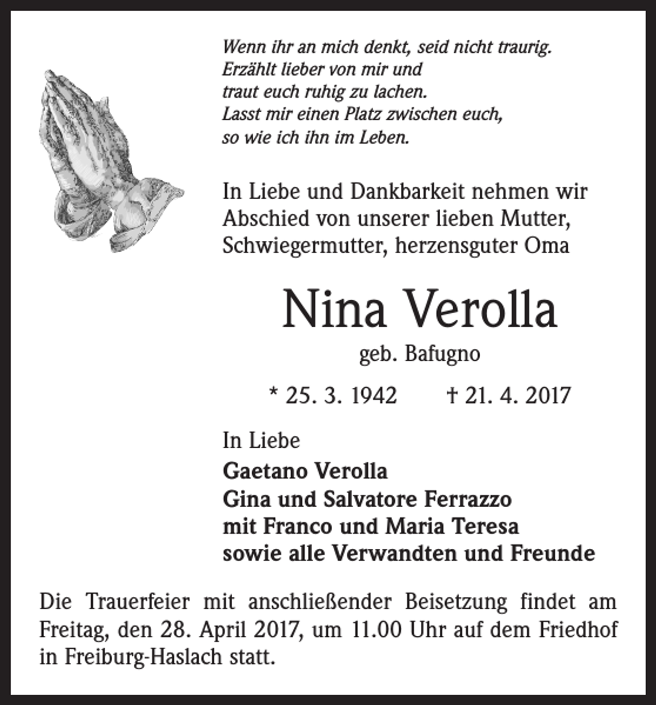 <p>Wenn ihr an mich denkt, seid nicht traurig.<br />Erzählt lieber von mir und<br />traut euch ruhig zu lachen.<br />Lasst mir einen Platz zwischen euch,<br />so wie ich ihn im Leben.</p><p>In Liebe und Dankbarkeit nehmen wir<br />Abschied von unserer lieben Mutter,<br />Schwiegermutter, herzensguter Oma</p><p>Nina Verolla<br />geb. Bafugno</p><p>* 25. 3. 1942 † 21. 4. 2017<br />In Liebe<br />Gaetano Verolla<br />Gina und Salvatore Ferrazzo<br />mit Franco und Maria Teresa<br />sowie alle Verwandten und Freunde<br />Die Trauerfeier mit anschließender Beisetzung findet am<br />Freitag, den 28. April 2017, um 11.00 Uhr auf dem Friedhof<br />in Freiburg-Haslach statt.</p>