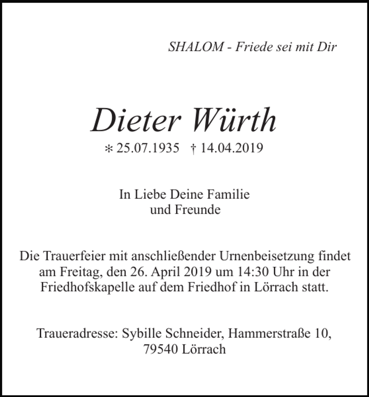 <p>SHALOM - Friede sei mit Dir</p><p>Dieter Würth<br />✻</p><p>25.07.1935 † 14.04.2019<br />In Liebe Deine Familie<br />und Freunde</p><p>Die Trauerfeier mit anschließender Urnenbeisetzung findet<br />am Freitag, den 26. April 2019 um 14:30 Uhr in der<br />Friedhofskapelle auf dem Friedhof in Lörrach statt.<br />Traueradresse: Sybille Schneider, Hammerstraße 10,<br />79540 Lörrach</p>