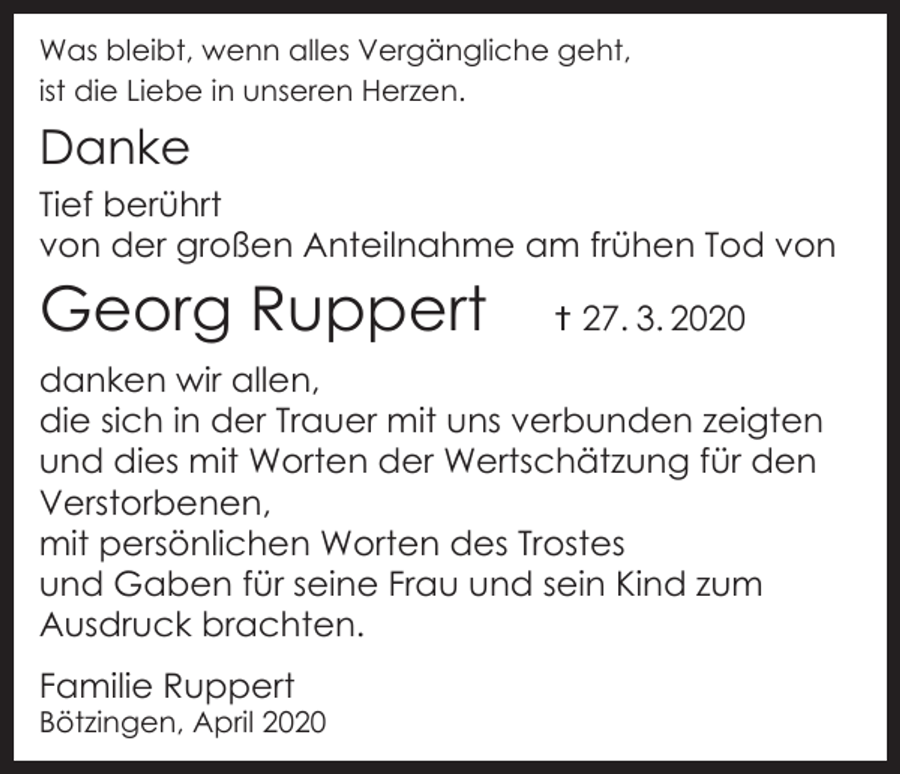 <p>Was bleibt, wenn alles Vergängliche geht,<br />ist die Liebe in unseren Herzen.</p><p>Danke<br />Tief berührt<br />von der großen Anteilnahme am frühen Tod von</p><p>Georg Ruppert</p><p>† 27. 3. 2020</p><p>danken wir allen,<br />die sich in der Trauer mit uns verbunden zeigten<br />und dies mit Worten der Wertschätzung für den<br />Verstorbenen,<br />mit persönlichen Worten des Trostes<br />und Gaben für seine Frau und sein Kind zum<br />Ausdruck brachten.<br />Familie Ruppert</p><p>Bötzingen, April 2020</p>