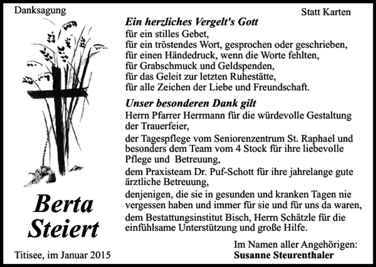 <p>Danksagung</p><p>Ein herzliches Vergelt's Gott</p><p>Statt Karten</p><p>für ein stilles Gebet,<br />für ein tröstendes Wort, gesprochen oder geschrieben,<br />für einen Händedruck, wenn die Worte fehlten,<br />für Grabschmuck und Geldspenden,<br />für das Geleit zur letzten Ruhestätte,<br />für alle Zeichen der Liebe und Freundschaft.</p><p>Unser besonderen Dank gilt</p><p>Berta<br />Steiert<br />Titisee, im Januar 2015</p><p>Herrn Pfarrer Herrmann für die würdevolle Gestaltung<br />der Trauerfeier,<br />der Tagespflege vom Seniorenzentrum St. Raphael und<br />besonders dem Team vom 4 Stock für ihre liebevolle<br />Pflege und Betreuung,<br />dem Praxisteam Dr. Puf-Schott für ihre jahrelange gute<br />ärztliche Betreuung,<br />denjenigen, die sie in gesunden und kranken Tagen nie<br />vergessen haben und immer für sie und für uns da waren,<br />dem Bestattungsinstitut Bisch, Herrn Schätzle für die<br />einfühlsame Unterstützung und große Hilfe.<br />Im Namen aller Angehörigen:<br />Susanne Steurenthaler</p>
