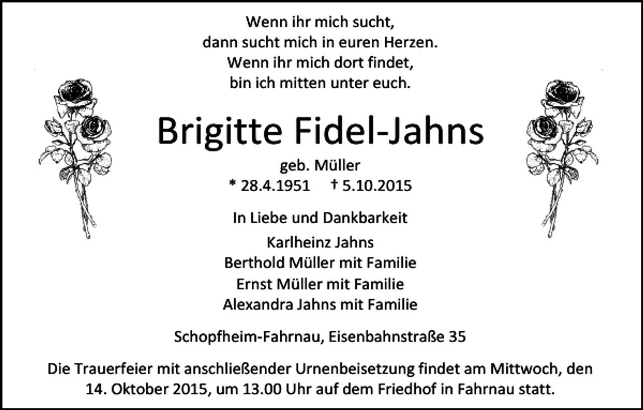 <p>Wenn ihr mich sucht,<br />dann sucht mich in euren Herzen.<br />Wenn ihr mich dort findet,<br />bin ich mitten unter euch.</p><p>Brigitte Fidel-Jahns<br />geb. Müller<br />* 28.4.1951 † 5.10.2015</p><p>In Liebe und Dankbarkeit<br />Karlheinz Jahns<br />Berthold Müller mit Familie<br />Ernst Müller mit Familie<br />Alexandra Jahns mit Familie<br />Schopfheim-Fahrnau, Eisenbahnstraße 35<br />Die Trauerfeier mit anschließender Urnenbeisetzung findet am Mittwoch, den<br />14. Oktober 2015, um 13.00 Uhr auf dem Friedhof in Fahrnau statt.</p>