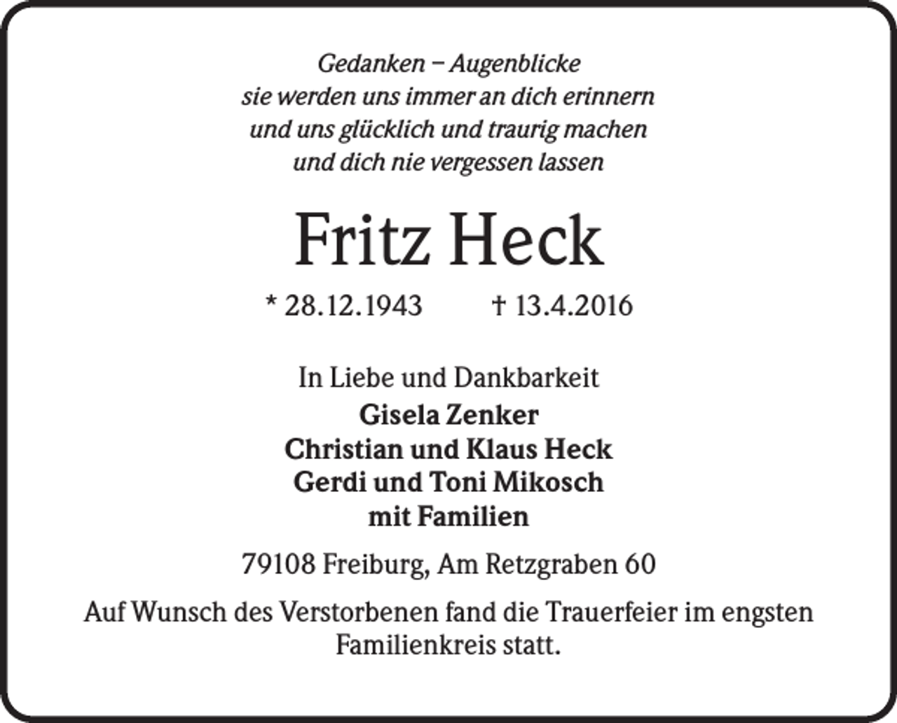 <p>Gedanken – Augenblicke<br />sie werden uns immer an dich erinnern<br />und uns glücklich und traurig machen<br />und dich nie vergessen lassen</p><p>Fritz Heck<br />* 28.12.1943</p><p>† 13.4.2016</p><p>In Liebe und Dankbarkeit<br />Gisela Zenker<br />Christian und Klaus Heck<br />Gerdi und Toni Mikosch<br />mit Familien<br />79108 Freiburg, Am Retzgraben 60<br />Auf Wunsch des Verstorbenen fand die Trauerfeier im engsten<br />Familienkreis statt.</p>