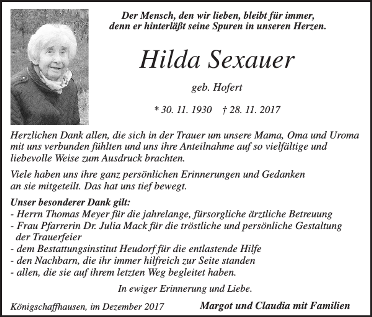 <p>Der Mensch, den wir lieben, bleibt für immer,<br />denn er hinterläßt seine Spuren in unseren Herzen.</p><p>Hilda Sexauer<br />geb. Hofert<br />* 30. 11. 1930</p><p>† 28. 11. 2017</p><p>Herzlichen Dank allen, die sich in der Trauer um unsere Mama, Oma und Uroma<br />mit uns verbunden fühlten und uns ihre Anteilnahme auf so vielfältige und<br />liebevolle Weise zum Ausdruck brachten.<br />Viele haben uns ihre ganz persönlichen Erinnerungen und Gedanken<br />an sie mitgeteilt. Das hat uns tief bewegt.<br />Unser besonderer Dank gilt:<br />- Herrn Thomas Meyer für die jahrelange, fürsorgliche ärztliche Betreuung<br />- Frau Pfarrerin Dr. Julia Mack für die tröstliche und persönliche Gestaltung<br />der Trauerfeier<br />- dem Bestattungsinstitut Heudorf für die entlastende Hilfe<br />- den Nachbarn, die ihr immer hilfreich zur Seite standen<br />- allen, die sie auf ihrem letzten Weg begleitet haben.<br />In ewiger Erinnerung und Liebe.<br />Königschaffhausen, im Dezember 2017</p><p>Margot und Claudia mit Familien</p>