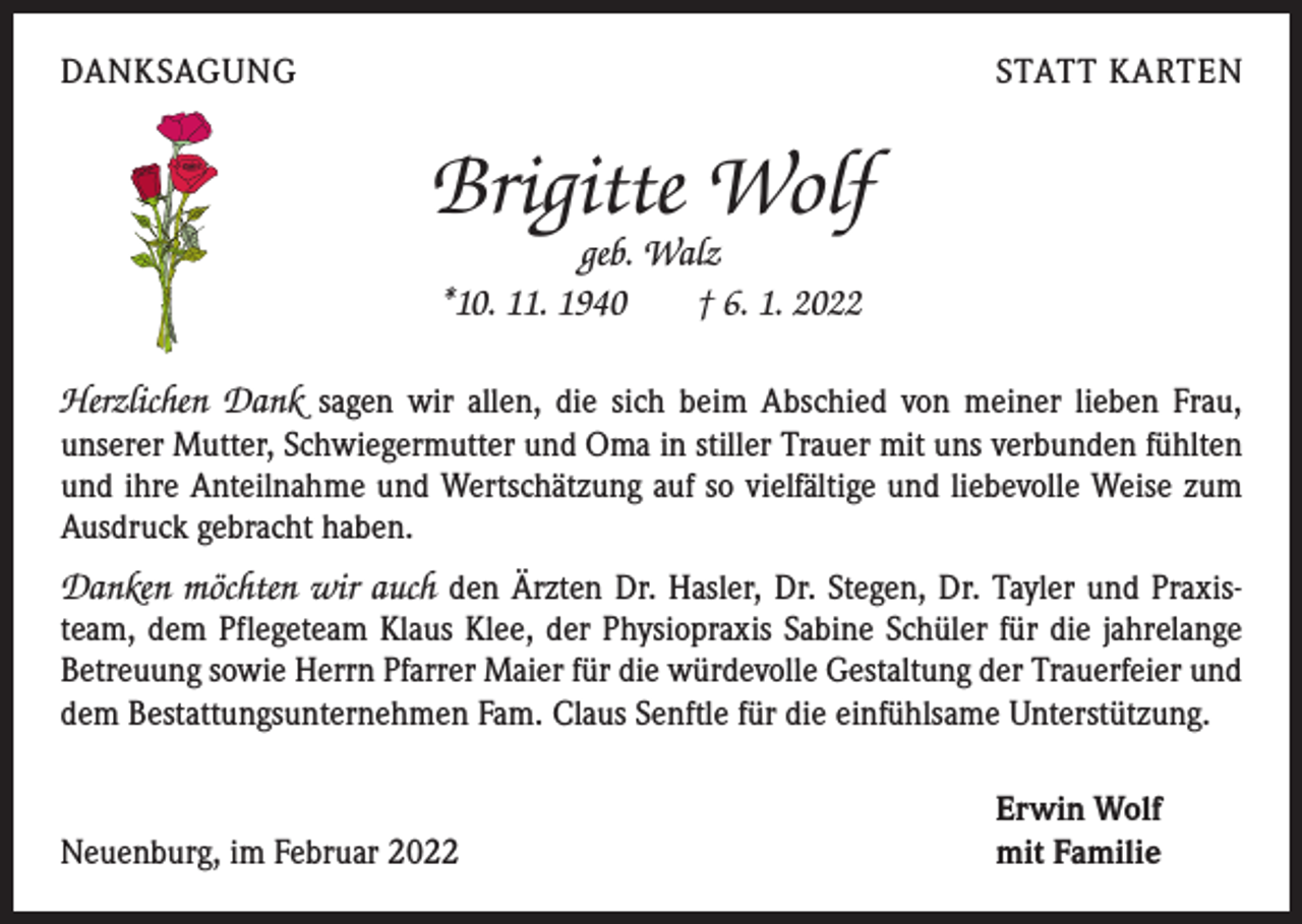 <p>DANKSAGUNG</p><p>STATT KARTEN</p><p>Brigitte Wolf<br />geb. Walz<br />*10. 11. 1940 † 6. 1. 2022</p><p>Herzlichen Dank sagen wir allen, die sich beim Abschied von meiner lieben Frau,<br />­unserer Mutter, Schwiegermutter und Oma in stiller Trauer mit uns verbunden fühlten<br />und ihre Anteilnahme und Wertschätzung auf so vielfältige und liebevolle Weise zum<br />Ausdruck gebracht haben.<br />Danken möchten wir auch den Ärzten Dr. Hasler, Dr. Stegen, Dr. Tayler und Praxisteam, dem Pflegeteam Klaus Klee, der Physiopraxis Sabine Schüler für die jahrelange<br />Betreuung sowie Herrn Pfarrer Maier für die würdevolle Gestaltung der Trauerfeier und<br />dem Bestattungsunternehmen Fam. Claus Senftle für die einfühlsame Unterstützung.</p><p>Neuenburg, im Februar 2022</p><p>Erwin Wolf<br />mit Familie</p>