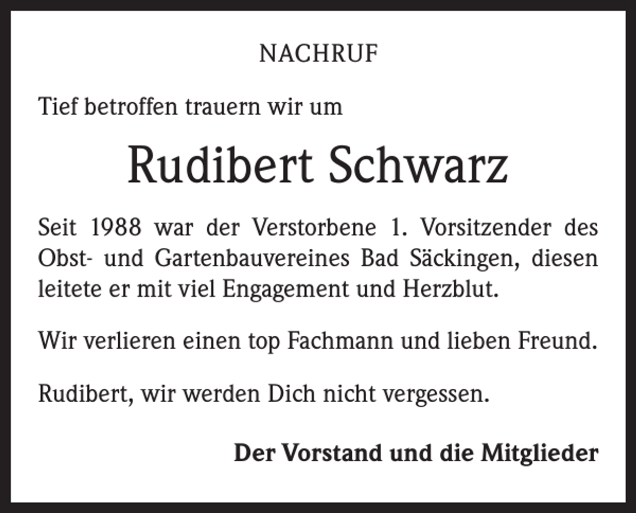 <p>NACHRUF<br />Tief betroffen trauern wir um</p><p>Rudibert Schwarz<br />Seit 1988 war der Verstorbene 1. Vorsitzender des<br />Obst- und Gartenbauvereines Bad Säckingen, diesen<br />leitete er mit viel Engagement und Herzblut.<br />Wir verlieren einen top Fachmann und lieben Freund.<br />Rudibert, wir werden Dich nicht vergessen.<br />Der Vorstand und die Mitglieder</p>
