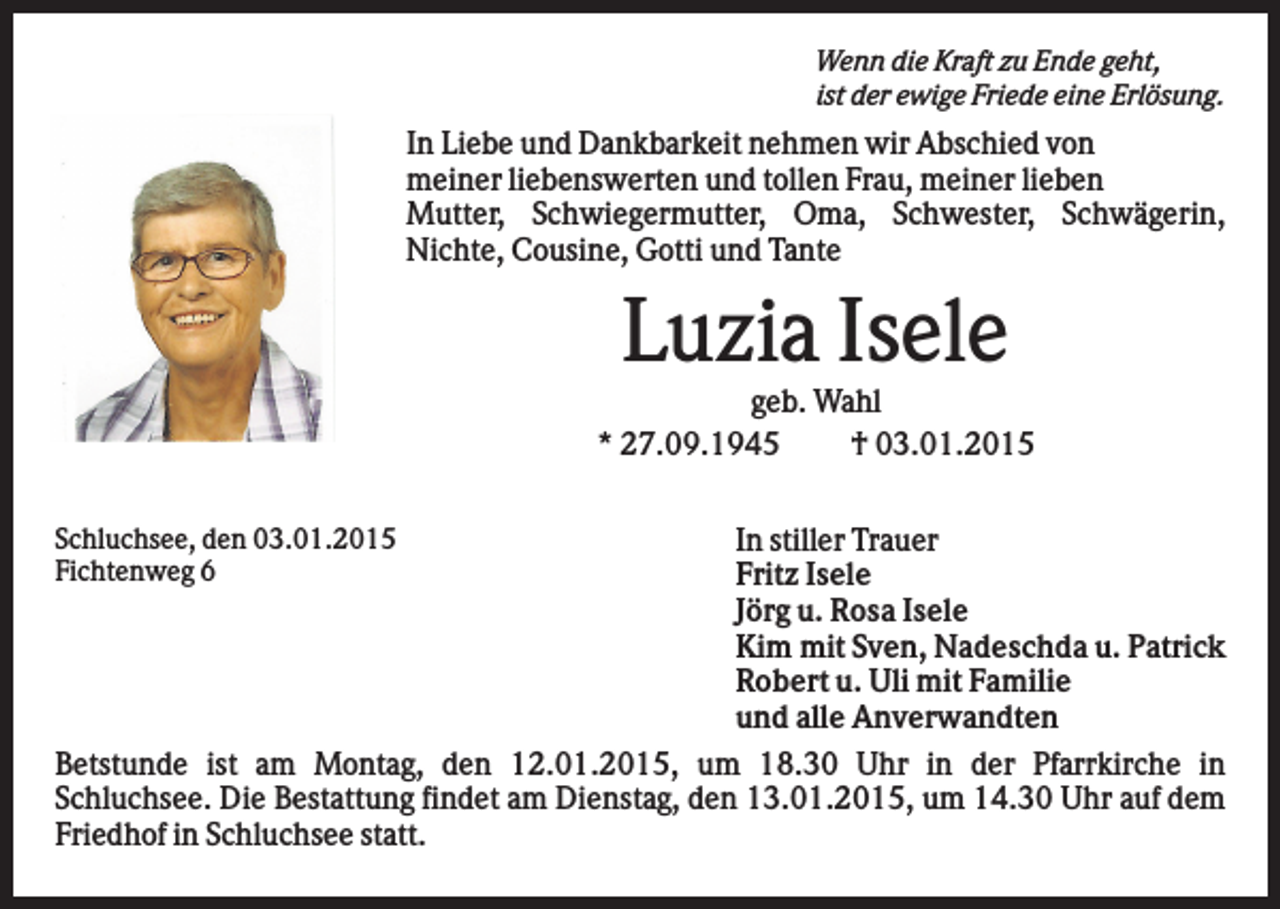 <p>Wenn die Kraft zu Ende geht,<br />ist der ewige Friede eine Erlösung.</p><p>In Liebe und Dankbarkeit nehmen wir Abschied von<br />meiner liebenswerten und tollen Frau, meiner lieben<br />Mutter, Schwiegermutter, Oma, Schwester, Schwägerin,<br />Nichte, Cousine, Gotti und Tante</p><p>Luzia Isele<br />geb. Wahl<br />* 27.09.1945<br />† 03.01.2015<br />In stiller Trauer<br />Fritz Isele<br />Jörg u. Rosa Isele<br />Kim mit Sven, Nadeschda u. Patrick<br />Robert u. Uli mit Familie<br />und alle Anverwandten<br />Betstunde ist am Montag, den 12.01.2015, um 18.30 Uhr in der Pfarrkirche in<br />Schluchsee. Die Bestattung findet am Dienstag, den 13.01.2015, um 14.30 Uhr auf dem<br />Friedhof in Schluchsee statt.<br />Schluchsee, den 03.01.2015<br />Fichtenweg 6</p>
