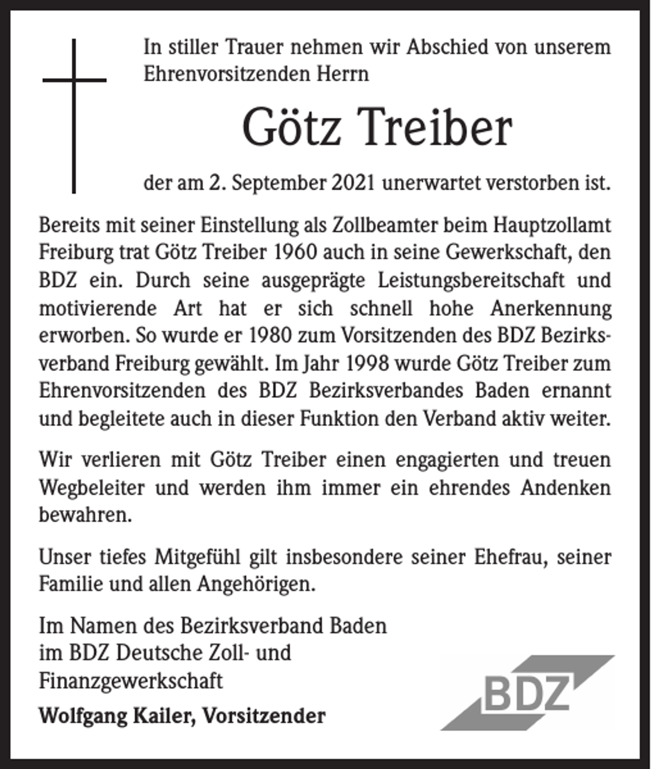 <p>In stiller Trauer nehmen wir Abschied von unserem<br />Ehrenvorsitzenden Herrn</p><p>Götz Treiber<br />der am 2. September 2021 unerwartet verstorben ist.<br />Bereits mit seiner Einstellung als Zollbeamter beim Haupt­zollamt<br />Freiburg trat Götz Treiber 1960 auch in seine ­Gewerkschaft, den<br />BDZ ein. Durch seine ausgeprägte ­Leistungsbereitschaft und<br />­motivierende Art hat er sich schnell hohe Anerkennung<br />­erworben. So wurde er 1980 zum Vor­sitzenden des BDZ Bezirksverband Freiburg ­gewählt. Im Jahr 1998 wurde Götz Treiber zum<br />Ehrenvorsitzenden des BDZ Bezirksverbandes Baden ernannt<br />und ­begleitete auch in dieser Funktion den Verband aktiv weiter.<br />Wir verlieren mit Götz Treiber einen engagierten und treuen<br />Wegbeleiter und werden ihm immer ein ehrendes Andenken<br />­bewahren.<br />Unser tiefes Mitgefühl gilt insbesondere seiner Ehefrau, ­seiner<br />Familie und allen Angehörigen.</p><p>Im Namen des Bezirksverband Baden<br />im BDZ Deutsche Zoll- und<br />Finanzgewerkschaft<br />Wolfgang Kailer, Vorsitzender</p>