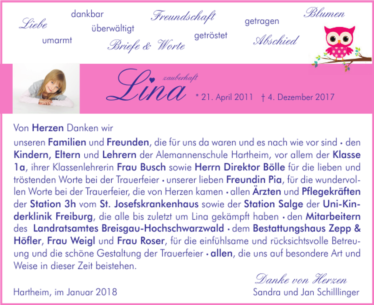 <p>dankbar<br />überwältigt<br />umarmt</p><p>Liebe</p><p>Freundschaft</p><p>Briefe &amp; Worte</p><p>Lina<br /></p><p>getröstet</p><p>getragen</p><p>Blumen</p><p>Abschied</p><p>zauberhaft<br />* 21. April 2011 † 4. Dezember 2017</p><p>Von Herzen Danken wir<br />unseren Familien und Freunden, die für uns da waren und es nach wie vor sind • den<br />Kindern, Eltern und Lehrern der Alemannenschule Hartheim, vor allem der Klasse<br />1a, ihrer Klassenlehrerin Frau Busch sowie Herrn Direktor Bölle für die lieben und<br />tröstenden Worte bei der Trauerfeier • unserer lieben Freundin Pia, für die wundervollen Worte bei der Trauerfeier, die von Herzen kamen • allen Ärzten und Pflegekräften<br />der Station 3h vom St. Josefskrankenhaus sowie der Station Salge der Uni-Kinderklinik Freiburg, die alle bis zuletzt um Lina gekämpft haben • den Mitarbeitern<br />des Landratsamtes Breisgau-Hochschwarzwald • dem Bestattungshaus Zepp &amp;<br />Höfler, Frau Weigl und Frau Roser, für die einfühlsame und rücksichtsvolle Betreuung und die schöne Gestaltung der Trauerfeier • allen, die uns auf besondere Art und<br />Weise in dieser Zeit beistehen.<br />Hartheim, im Januar 2018</p><p>Danke von Herzen</p><p>Sandra und Jan Schilllinger</p>