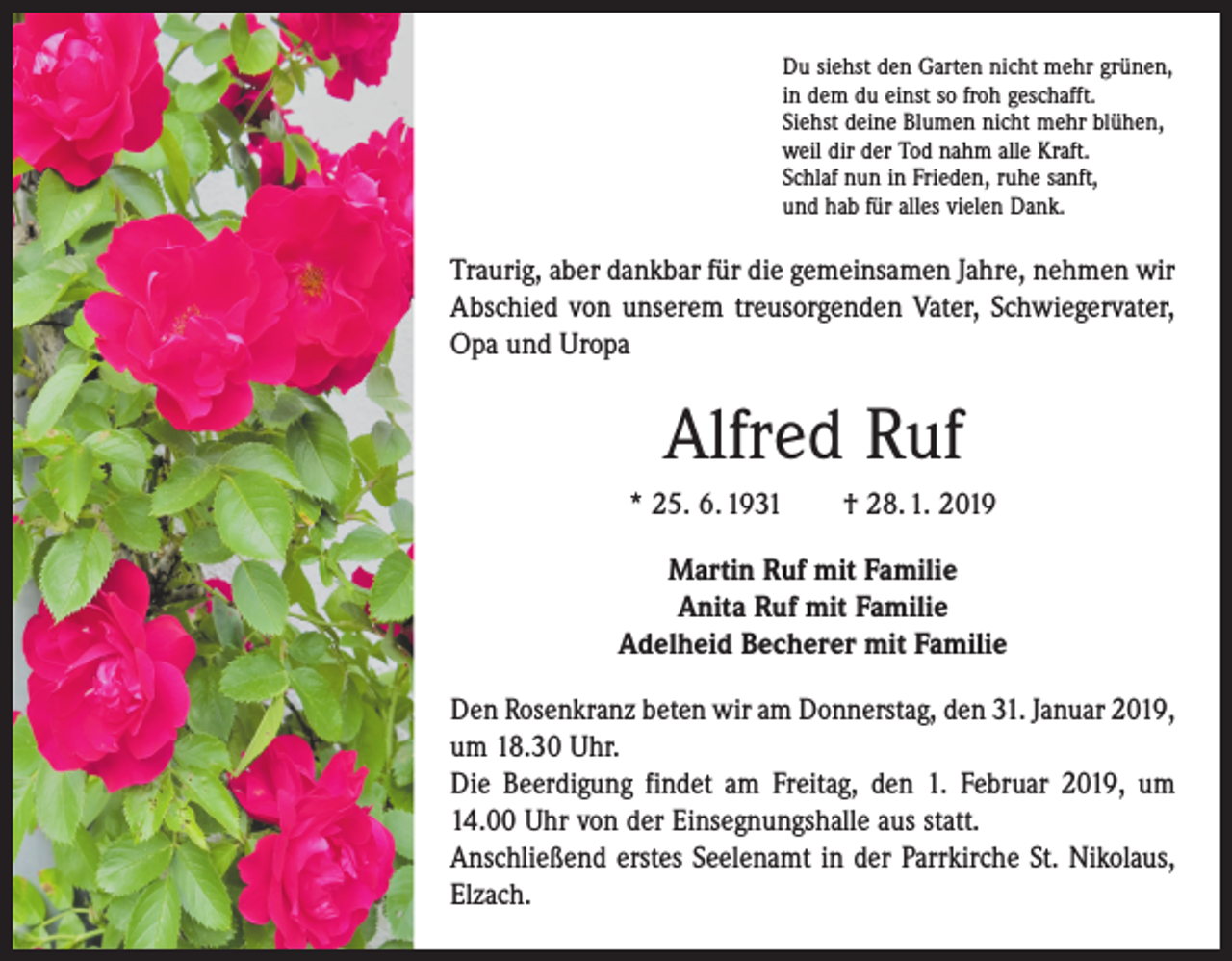 <p>Du siehst den Garten nicht mehr grünen,<br />in dem du einst so froh geschafft.<br />Siehst deine Blumen nicht mehr blühen,<br />weil dir der Tod nahm alle Kraft.<br />Schlaf nun in Frieden, ruhe sanft,<br />und hab für alles vielen Dank.</p><p>Traurig, aber dankbar für die gemeinsamen Jahre, ­nehmen wir<br />Abschied von unserem treusorgenden Vater, Schwiegervater,<br />Opa und Uropa</p><p>Alfred Ruf<br />* 25. 6. 1931 † 28. 1. 2019<br />Martin Ruf mit Familie<br />Anita Ruf mit Familie<br />Adelheid Becherer mit Familie<br />Den Rosenkranz beten wir am Donnerstag, den 31. Januar 2019,<br />um 18.30 Uhr.<br />Die Beerdigung findet am Freitag, den 1. Februar 2019, um<br />14.00 Uhr von der Einsegnungshalle aus statt.<br />Anschließend erstes Seelenamt in der Parrkirche St. Nikolaus,<br />Elzach.</p>
