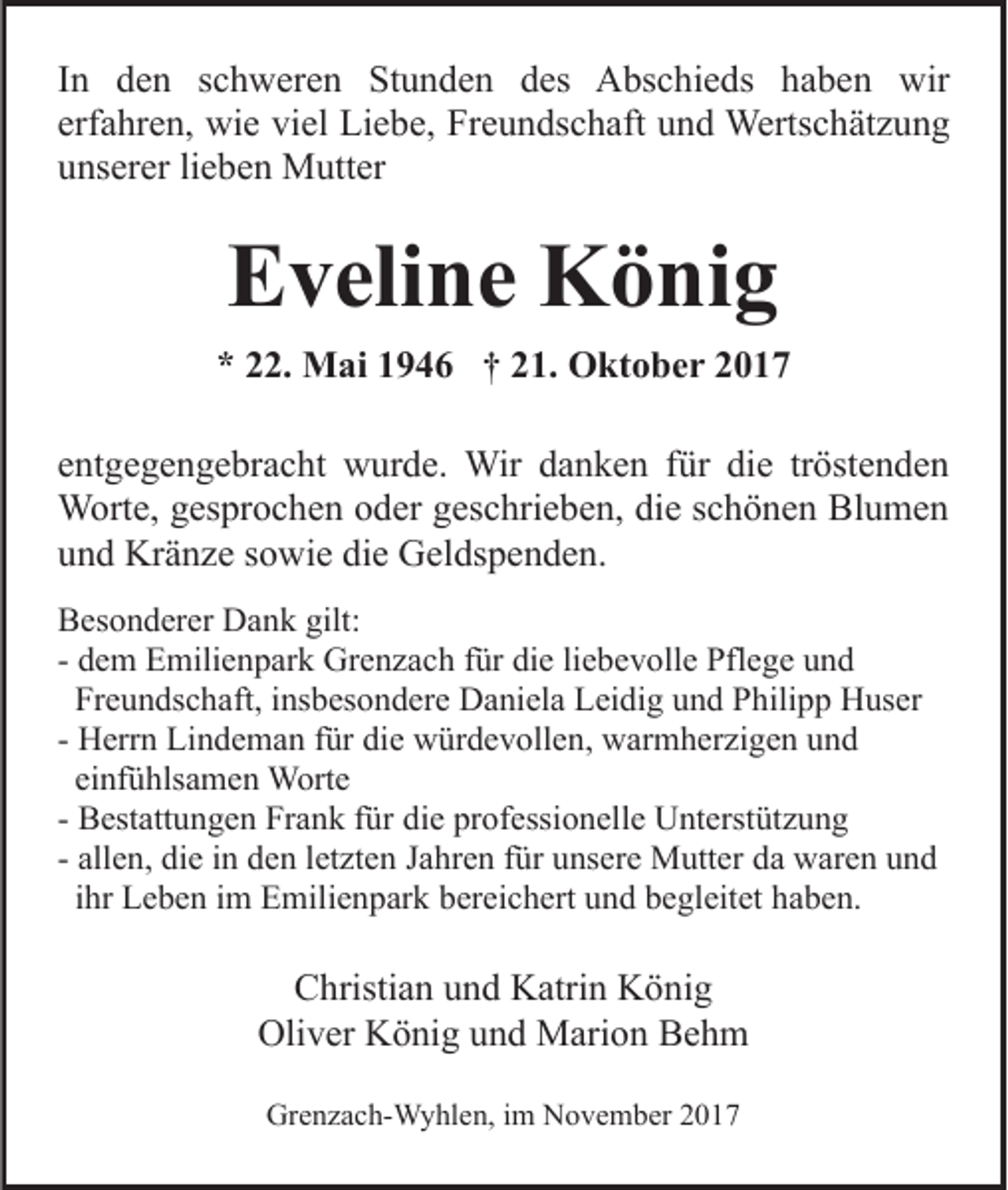 <p>IInn den<br />d e n schweren<br />s c h w er e n Stunden<br />St u n de n des<br />d es Abschieds<br />A bs c hi e ds haben<br />h a b e n wir<br />wir<br />erf a hr e n, wie<br />wi e viel<br />vi el Liebe,<br />Li e b e, Freundschaft<br />Fr e u n ds c h aft uund<br />n d Wertschätzung<br />Werts c h ät z u n g<br />erfahren,<br />u ns er er lilieben<br />e b e n Mutter<br />M utt er<br />unserer</p><p>EEveline<br />v eli n e König<br />K ö ni g<br />** 222.<br />2. Mai<br />M ai 11946<br />9 4 6 †† 221.<br />1. Oktober<br />O k t o b e r<br />eentgegengebracht<br />nt g e g e n g e br a c ht wurde.<br />w ur d e. Wir<br />Wir danken<br />d a n k e n für<br />f ür die<br />di e tröstenden<br />tr öst e n d e n<br />Worte,<br />W ort e, g es<br />gesprochen<br />pr o c h e n o oder<br />d er g geschrieben,<br />es c hri e b e n, die<br />di e sschönen<br />c h ö n e n Blumen<br />Bl u me n<br />uund<br />n d Kränze<br />Kr ä n z e ssowie<br />o wi e di<br />die<br />e Geldspenden.<br />G e l ds p e n d e n.<br />gilt:<br />BBesonderer<br />es o n d er er Dank<br />D a n k gilt:<br />- dem<br />d e m Emilienpark<br />E mili e n p ar k Grenzach<br />Gr e n za c h ffür<br />ür die<br />di e liliebevolle<br />e b e v oll e Pflege<br />Pfl e g e uund<br />nd<br />Fr e u n ds c h aft, iinsbesondere<br />ns b es o n d e r e Daniela<br />D a ni el a Leidig<br />L ei di g und<br />u n d Philipp<br />P hili p p Huser<br />H us er<br />Freundschaft,<br />- Herrn<br />H err n Lindeman<br />Li n d e m a n ffür<br />ür die<br />di e würdevollen,<br />w ür d e v oll e n, warmherzigen<br />w ar m h er zig e n uund<br />nd<br />einfühlsamen<br />ei nf ü hls a m e n Worte<br />W ort e<br />- Bestattungen<br />professionelle<br />B est att u n g e n Frank<br />Fr a n k ffür<br />ür die<br />di e pr<br />of essi o n ell e Unterstützung<br />U nt erst üt z u n g<br />all e n, die<br />di e iinn den<br />d e n lletzten<br />et zt e n Jahren<br />J a hr e n ffür<br />ür unsere<br />u ns er e Mutter<br />M utt er da<br />d a waren<br />w ar e n uund<br />nd<br />- allen,<br />i hr Leben<br />L e b e n iimm Emilienpark<br />E mili e n p ar k bereichert<br />b er ei c h ert und<br />u n d begleitet<br />b e gl eit et haben.<br />ha b e n.<br />ihr</p><p>CChristian<br />hristi a n uund<br />n d Katrin<br />K atri n König<br />Kön ig<br />Oli<br />Oliver<br />v er KKönig<br />ö ni g uund<br />n d Marion<br />M ari o n Behm<br />Be h m<br />Grenzach-Wyhlen,<br />Gr<br />e n z a c h- W y hl e n, i im<br />m NNovember<br />o v e m b er 22</p>