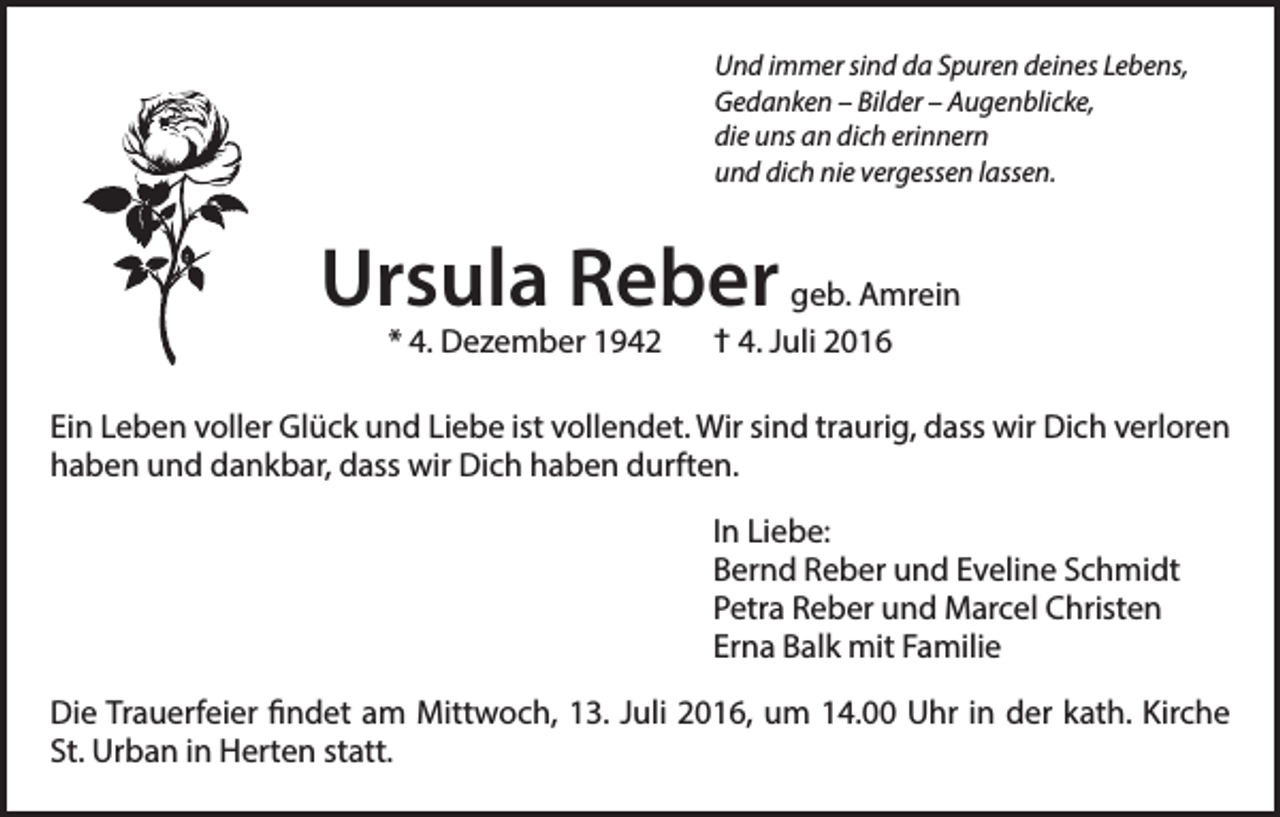 <p>Und immer sind da Spuren deines Lebens,<br />Gedanken – Bilder – Augenblicke,<br />die uns an dich erinnern<br />und dich nie vergessen lassen.</p><p>Ursula Reber geb. Amrein<br />* 4. Dezember 1942 † 4. Juli 2016</p><p>Ein Leben voller Glück und Liebe ist vollendet. Wir sind traurig, dass wir Dich verloren<br />haben und dankbar, dass wir Dich haben durften.<br />In Liebe:<br />Bernd Reber und Eveline Schmidt<br />Petra Reber und Marcel Christen<br />Erna Balk mit Familie<br />Die Trauerfeier findet am Mittwoch, 13. Juli 2016, um 14.00 Uhr in der kath. Kirche<br />St. Urban in Herten statt.</p>