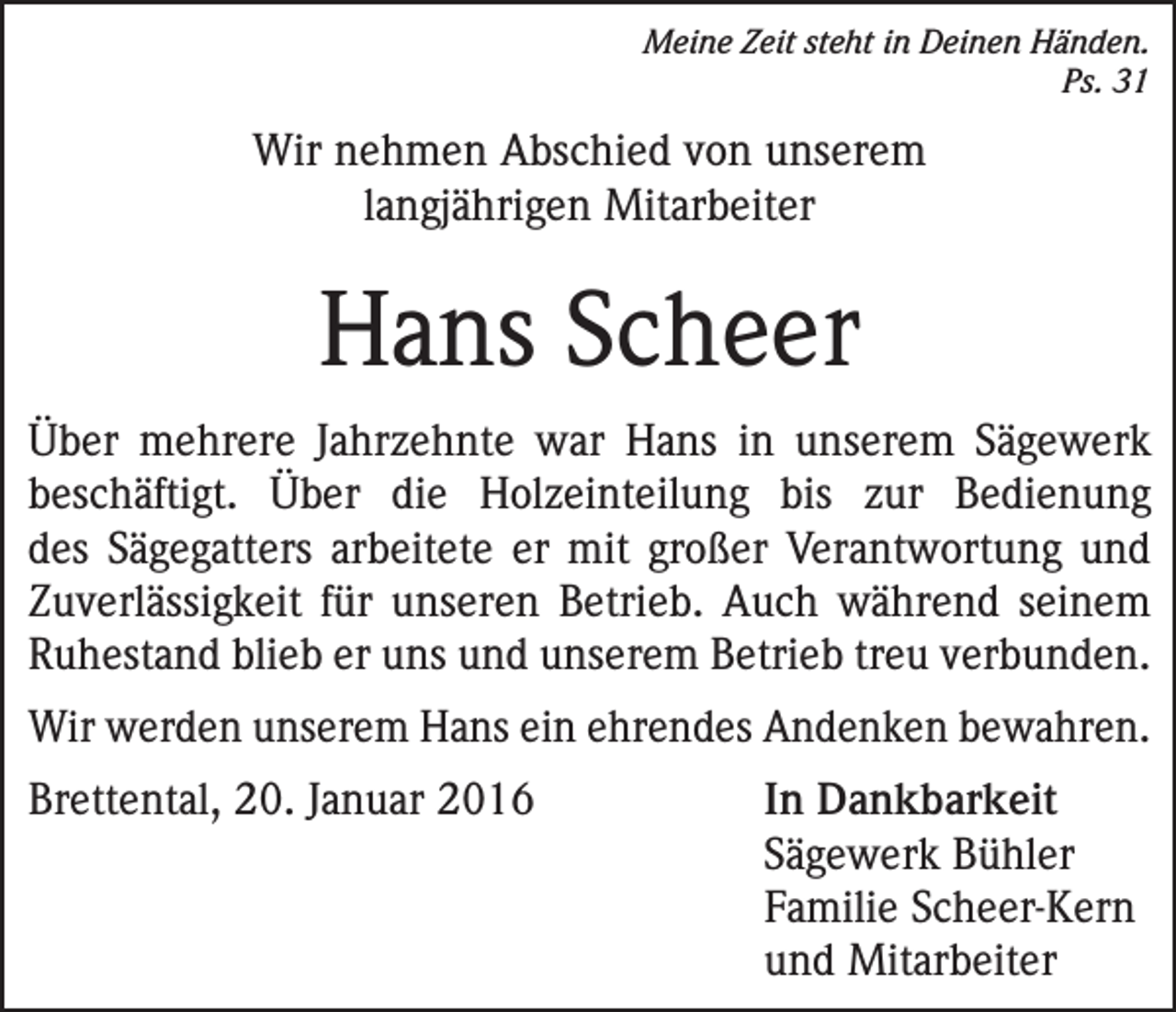 <p>Meine Zeit steht in Deinen Händen.<br />Ps. 31</p><p>Wir nehmen Abschied von unserem<br />langjährigen Mitarbeiter</p><p>Hans Scheer<br />Über mehrere Jahrzehnte war Hans in unserem Sägewerk<br />beschäftigt. Über die Holzeinteilung bis zur Bedienung<br />des Sägegatters arbeitete er mit großer Verantwortung und<br />Zuverlässigkeit für unseren Betrieb. Auch während seinem<br />Ruhestand blieb er uns und unserem Betrieb treu verbunden.<br />Wir werden unserem Hans ein ehrendes Andenken bewahren.<br />Brettental, 20. Januar 2016</p><p>In Dankbarkeit<br />Sägewerk Bühler<br />Familie Scheer-Kern<br />und Mitarbeiter</p>