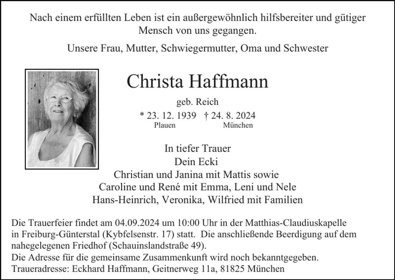 <p>Nach einem erfüllten Leben ist ein außergewöhnlich hilfsbereiter und gütiger<br />Mensch von uns gegangen.<br />Unsere Frau, Mutter, Schwiegermutter, Oma und Schwester</p><p>Christa Haffmann<br />geb. Reich<br />* 23. 12. 1939 † 24. 8. 2024<br />Plauen</p><p>München</p><p>In tiefer Trauer<br />Dein Ecki<br />Christian und Janina mit Mattis sowie<br />Caroline und René mit Emma, Leni und Nele<br />Hans-Heinrich, Veronika, Wilfried mit Familien<br />Die Trauerfeier findet am 04.09.2024 um 10:00 Uhr in der Matthias-Claudiuskapelle<br />in Freiburg-Günterstal (Kybfelsenstr. 17) statt. Die anschließende Beerdigung auf dem<br />nahegelegenen Friedhof (Schauinslandstraße 49).<br />Die Adresse für die gemeinsame Zusammenkunft wird noch bekanntgegeben.<br />Traueradresse: Eckhard Haffmann, Geitnerweg 11a, 81825 München</p>