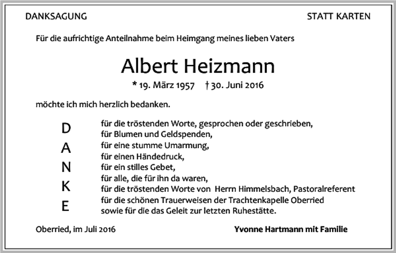 <p>DANKSAGUNG</p><p>STATT KARTEN</p><p>Für die aufrichtige Anteilnahme beim Heimgang meines lieben Vaters</p><p>Albert Heizmann<br />* 19. März 1957</p><p>† 30. Juni 2016</p><p>möchte ich mich herzlich bedanken.</p><p>D<br />A<br />N<br />K<br />E</p><p>für die tröstenden Worte, gesprochen oder geschrieben,<br />für Blumen und Geldspenden,<br />für eine stumme Umarmung,<br />für einen Händedruck,<br />für ein stilles Gebet,<br />für alle, die für ihn da waren,<br />für die tröstenden Worte von Herrn Himmelsbach, Pastoralreferent<br />für die schönen Trauerweisen der Trachtenkapelle Oberried<br />sowie für die das Geleit zur letzten Ruhestätte.</p><p>Oberried, im Juli 2016</p><p>Yvonne Hartmann mit Familie</p>