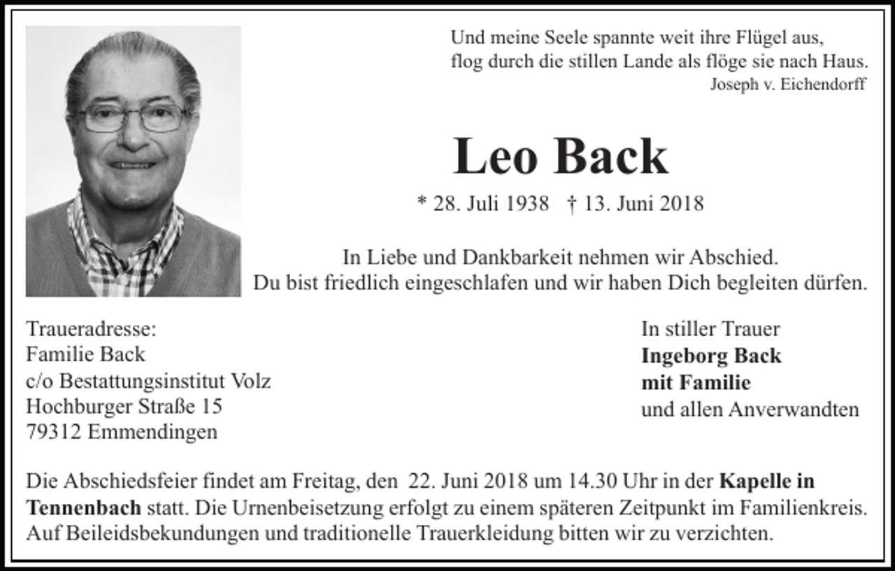 <p>UUnd<br />n d meine<br />m ei n e SSeele<br />e el e s spannte<br />p a n nt e weit<br />w eit ihre<br />i hr e Flügel<br />Fl ü g el aus,<br />a us,<br />flog<br />als flflöge<br />fl<br />o g durch<br />d ur c h die<br />di e stillen<br />still e n Lande<br />L a nd e als<br />ö g e sisie<br />e nnach<br />a c h Haus.<br />H a u s.<br />Joseph<br />J os e p h v.<br />v. Eichendorff<br />Ei c h e n d orff</p><p>LLeo<br />e o BBack<br />ac k</p><p>** 228.<br />8. JJuli<br />uli 11938<br />9 3 8 †† 113.<br />3. JJuni<br />u n i<br />IInn Liebe<br />Li e b e und<br />u n d Dankbarkeit<br />D a n k b ar k eit nehmen<br />n e h m e n wir<br />wir Abschied.<br />A bs c hi e d.<br />DDu<br />u bist<br />e dli c h eieingeschlafen<br />n g es c h l af e n und<br />u n d wir<br />wir haben<br />h a b e n Dich<br />Di c h begleiten<br />b e gl eit e n dürfen.<br />d ürf e n.<br />bistfri<br />friedlich<br />Traueradresse:<br />Tr<br />a u er a dr ess e:<br />FFamilie<br />a mili e Back<br />Bac k<br />c/oo Bestattungsinstitut<br />c/<br />B est att u n gsi nstit ut Volz<br />Vo l z<br />Straße<br />HHochburger<br />o c h b ur g er Str<br />a ß e 11<br />779312<br />9 3 1 2 Emmendingen<br />E m m e n di n g e n</p><p>IInn stiller<br />still er Trauer<br />Tr a u er<br />IIngeborg<br />n g e b o r g Back<br />B ac k<br />mitFFamilie<br />mit<br />a mili e<br />allen<br />uund<br />n d all<br />e n Anverwandten<br />A n v er w a n dt e n</p><p>Di e AAbschiedsfeier<br />Die<br />bs c hi e dsf ei er fifindet<br />n d et am<br />a m Freitag,<br />Fr eit a g, den<br />d e n 22.<br />. JJuni<br />u ni 2018<br />2 0 1 8 uum<br />m 114.30<br />4. 3 0 Uhr<br />U hr iin<br />n dder<br />er KKapelle<br />a p ell e i in<br />n<br />Tennenbach<br />Te n n e n b a c h st<br />statt.<br />att. Die<br />Di e Urnenbeisetzung<br />Ur n e n b eis et z u n g erf<br />erfolgt<br />ol gt zzu<br />u ei<br />einem<br />n e m sspäteren<br />p ät er e n Zeitpunkt<br />Z eit p u n kt iim<br />m Familienkreis.<br />F a mili e n k r eis.<br />AAuf<br />uf BBeileidsbekundungen<br />eil ei ds b e k u n d u n g e n und<br />u n d trtraditionelle<br />a diti o n ell e Trauerkleidung<br />Tr a u er kl ei d u n g bitten<br />bitt e n wir<br />wir zzuu verzichten.<br />v er zi c ht e n.</p>