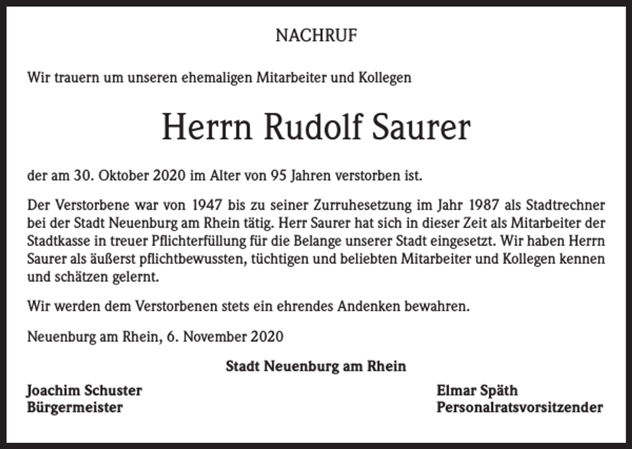 <p>NACHRUF<br />Wir trauern um unseren ehemaligen Mitarbeiter und Kollegen</p><p>Herrn Rudolf Saurer<br />der am 30. Oktober 2020 im Alter von 95 Jahren verstorben ist.<br />Der Verstorbene war von 1947 bis zu seiner Zurruhesetzung im Jahr 1987 als Stadtrechner<br />bei der Stadt Neuenburg am Rhein tätig. Herr Saurer hat sich in dieser Zeit als Mitarbeiter der<br />Stadtkasse in treuer Pflichterfüllung für die Belange unserer Stadt eingesetzt. Wir haben Herrn<br />Saurer als äußerst pflichtbewussten, tüchtigen und beliebten Mitarbeiter und Kollegen kennen<br />und schätzen gelernt.<br />Wir werden dem Verstorbenen stets ein ehrendes Andenken bewahren.<br />Neuenburg am Rhein, 6. November 2020<br />Stadt Neuenburg am Rhein<br />Joachim Schuster<br />Bürgermeister</p><p>Elmar Späth<br />Personalratsvorsitzender</p>