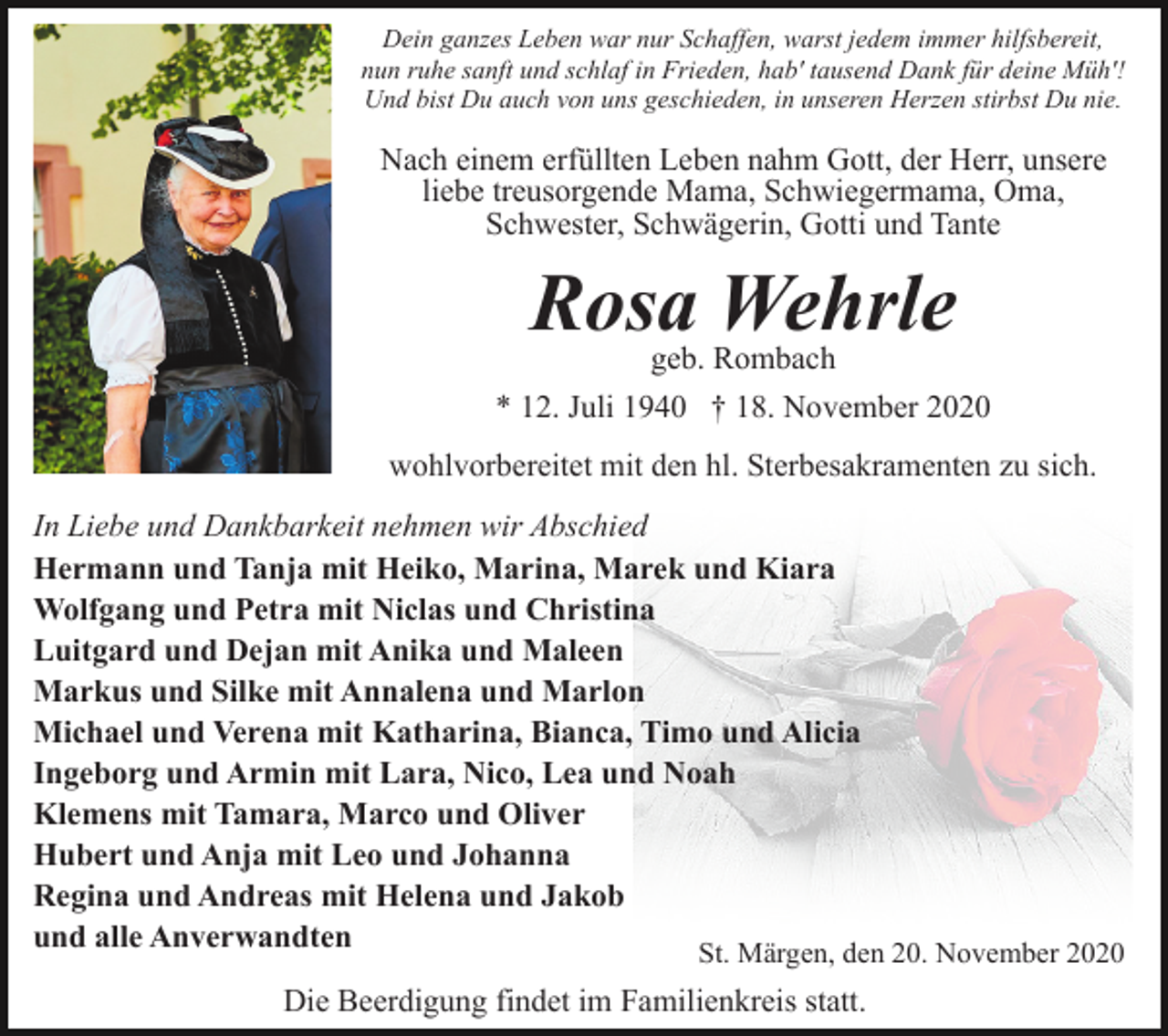 <p>Dein ganzes Leben war nur Schaffen, warst jedem immer hilfsbereit,<br />nun ruhe sanft und schlaf in Frieden, hab' tausend Dank für deine Müh'!<br />Und bist Du auch von uns geschieden, in unseren Herzen stirbst Du nie.</p><p>Nach einem erfüllten Leben nahm Gott, der Herr, unsere<br />liebe treusorgende Mama, Schwiegermama, Oma,<br />Schwester, Schwägerin, Gotti und Tante</p><p>Rosa Wehrle<br />geb. Rombach</p><p>* 12. Juli 1940 † 18. November 2020<br />wohlvorbereitet mit den hl. Sterbesakramenten zu sich.<br />In Liebe und Dankbarkeit nehmen wir Abschied<br />Hermann und Tanja mit Heiko, Marina, Marek und Kiara<br />Wolfgang und Petra mit Niclas und Christina<br />Luitgard und Dejan mit Anika und Maleen<br />Markus und Silke mit Annalena und Marlon<br />Michael und Verena mit Katharina, Bianca, Timo und Alicia<br />Ingeborg und Armin mit Lara, Nico, Lea und Noah<br />Klemens mit Tamara, Marco und Oliver<br />Hubert und Anja mit Leo und Johanna<br />Regina und Andreas mit Helena und Jakob<br />und alle Anverwandten<br />St. Märgen, den 20. November 2020<br />Die Beerdigung findet im Familienkreis statt.</p>