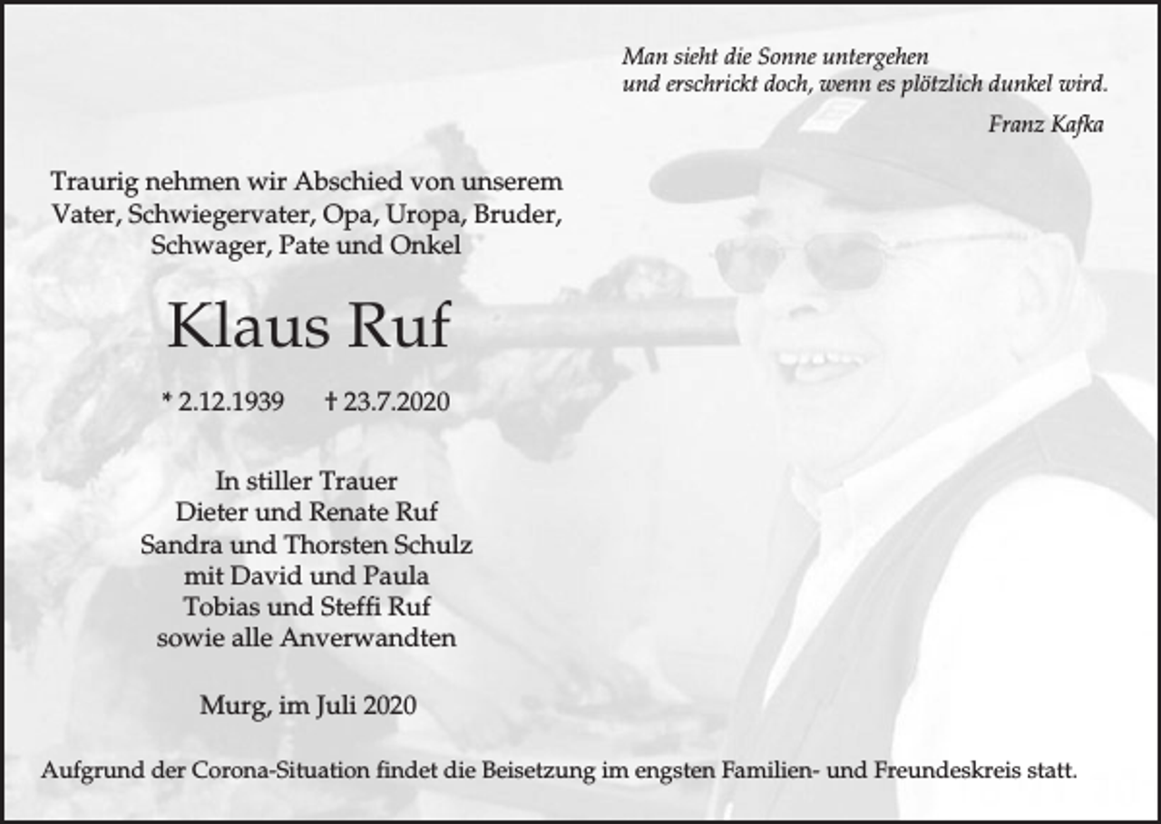 <p>Man sieht die Sonne untergehen<br />und erschrickt doch, wenn es plötzlich dunkel wird.<br />Franz Kafka</p><p>Traurig nehmen wir Abschied von unserem<br />Vater, Schwiegervater, Opa, Uropa, Bruder,<br />Schwager, Pate und Onkel</p><p>Klaus Ruf<br />* 2.12.1939</p><p>† 23.7.2020</p><p>In stiller Trauer<br />Dieter und Renate Ruf<br />Sandra und Thorsten Schulz<br />mit David und Paula<br />Tobias und Steffi Ruf<br />sowie alle Anverwandten<br />Murg, im Juli 2020<br />Aufgrund der Corona-Situation findet die Beisetzung im engsten Familien- und Freundeskreis statt.</p>