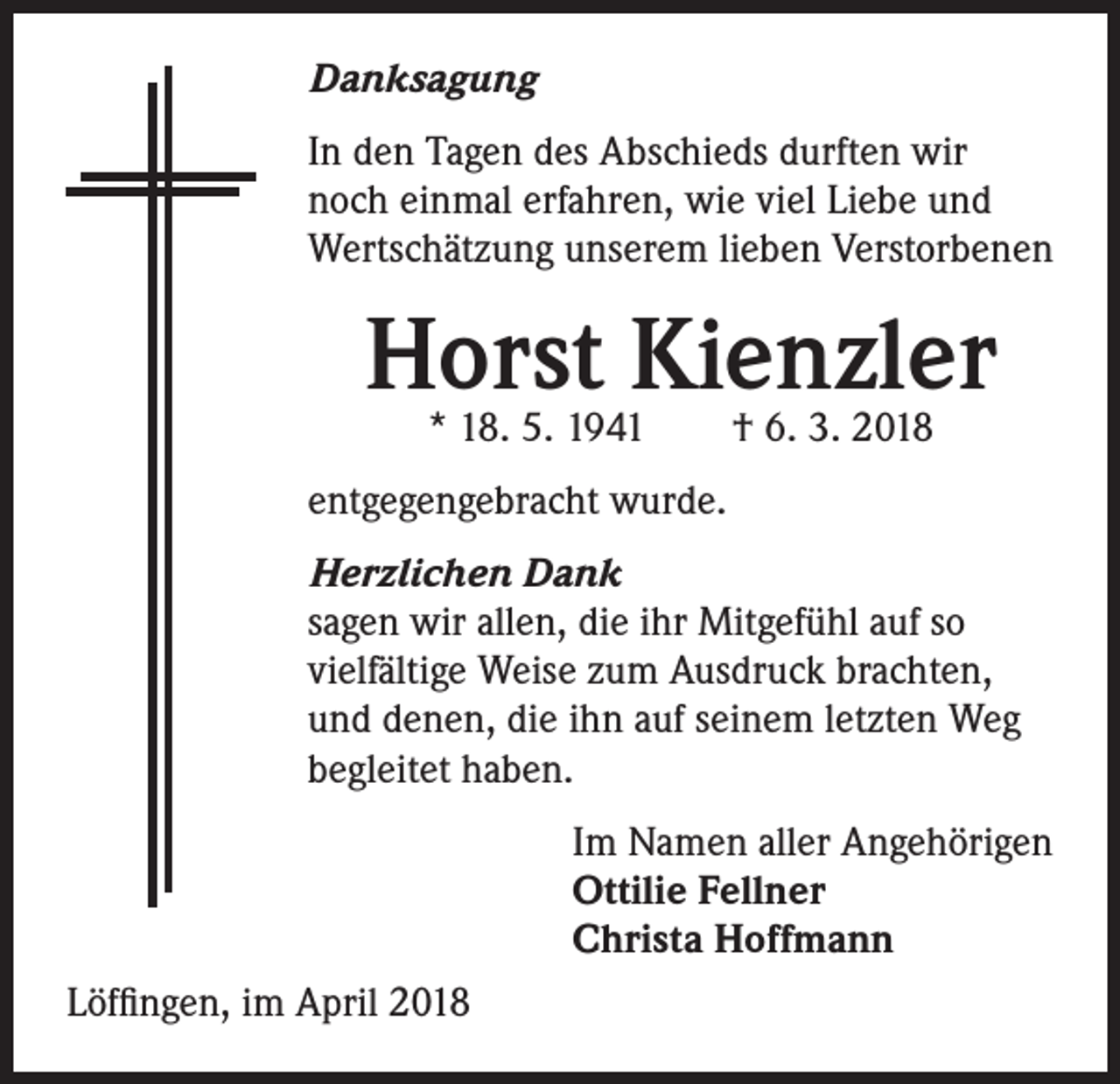 <p>Danksagung<br />In den Tagen des Abschieds durften wir<br />noch einmal erfahren, wie viel Liebe und<br />Wertschätzung unserem lieben Verstorbenen</p><p>Horst Kienzler<br />* 18. 5. 1941 † 6. 3. 2018</p><p>entgegengebracht wurde.<br />Herzlichen Dank<br />sagen wir allen, die ihr Mitgefühl auf so<br />vielfältige Weise zum Ausdruck brachten,<br />und denen, die ihn auf seinem letzten Weg<br />begleitet haben.<br />Im Namen aller Angehörigen<br />Ottilie Fellner<br />Christa Hoffmann<br />Löffingen, im April 2018</p>