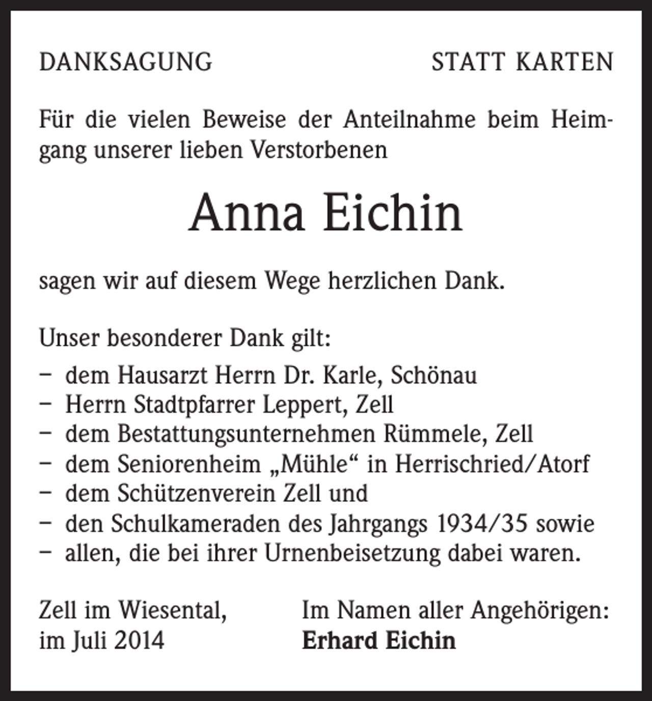 <p>DANKSAGUNG</p><p>STATT KARTEN</p><p>Für die vielen Beweise der Anteilnahme beim Heimgang unserer lieben Verstorbenen</p><p>Anna Eichin<br />sagen wir auf diesem Wege herzlichen Dank.<br />Unser besonderer Dank gilt:<br />– dem Hausarzt Herrn Dr. Karle, Schönau<br />– Herrn Stadtpfarrer Leppert, Zell<br />– dem Bestattungsunternehmen Rümmele, Zell<br />– dem Seniorenheim „Mühle“ in Herrischried/Atorf<br />– dem Schützenverein Zell und<br />– den Schulkameraden des Jahrgangs 1934/35 sowie<br />– allen, die bei ihrer Urnenbeisetzung dabei waren.<br />Zell im Wiesental,<br />im Juli 2014</p><p>Im Namen aller Angehörigen:<br />Erhard Eichin</p>