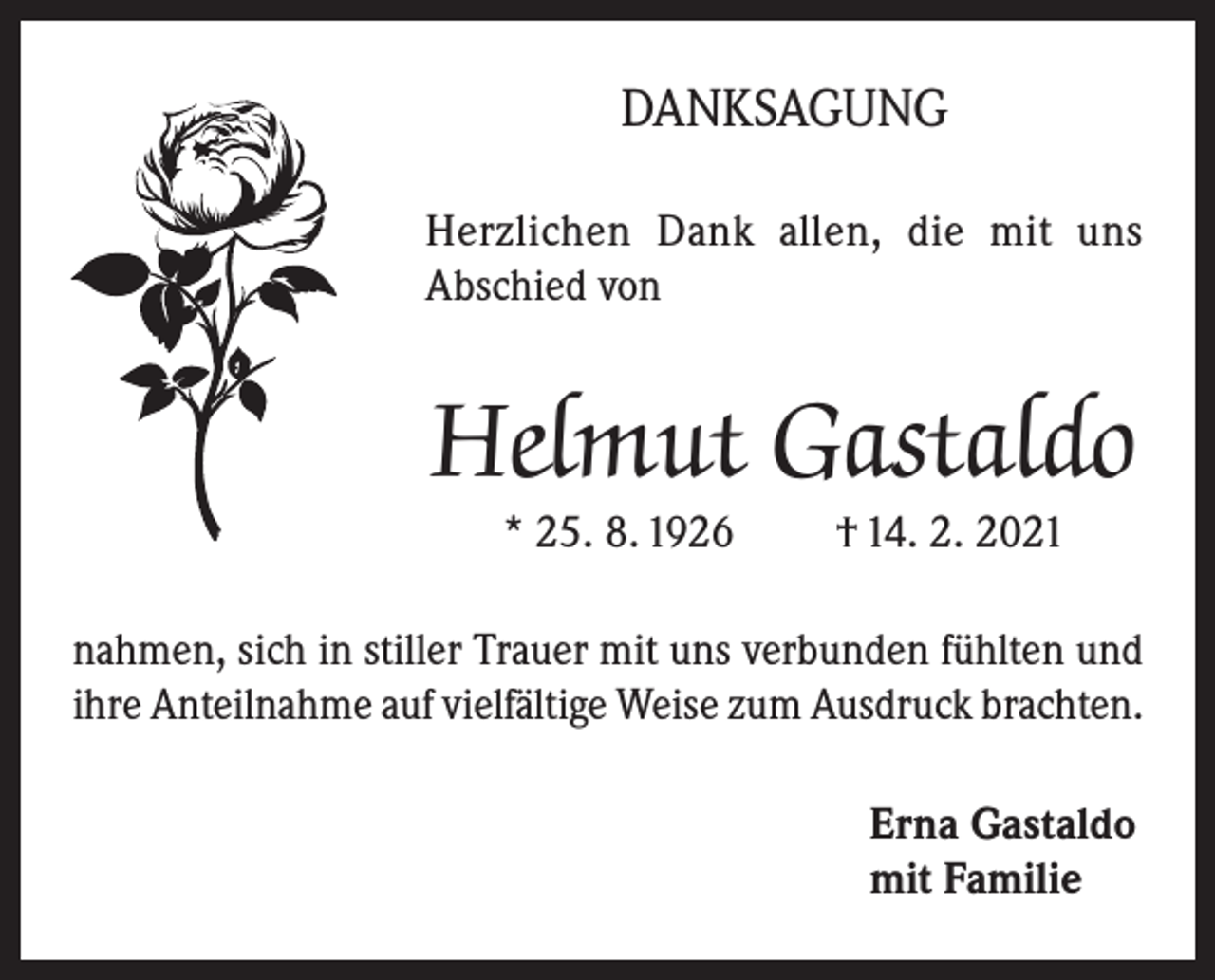 <p>DANKSAGUNG<br />Herzlichen Dank allen, die mit uns<br />Abschied von</p><p>Helmut Gastaldo<br />* 25. 8. 1926</p><p>† 14. 2. 2021</p><p>nahmen, sich in stiller Trauer mit uns verbunden fühlten und<br />ihre Anteilnahme auf vielfältige Weise zum Ausdruck brachten.<br />Erna Gastaldo<br />mit Familie</p>
