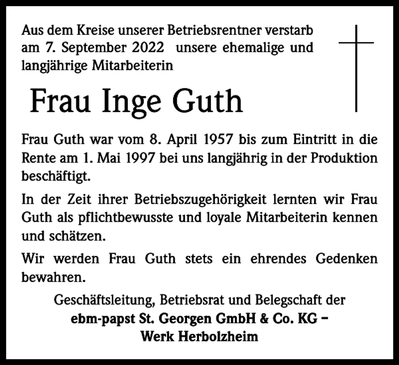 <p>Aus dem Kreise unserer Betriebsrentner verstarb<br />am 7. September 2022 unsere ehemalige und<br />langjährige Mitarbeiterin</p><p>Frau Inge Guth<br />Frau Guth war vom 8. April 1957 bis zum Eintritt in die<br />Rente am 1. Mai 1997 bei uns langjährig in der Produktion<br />beschäftigt.<br />In der Zeit ihrer Betriebszugehörigkeit lernten wir Frau<br />Guth als pflichtbewusste und loyale Mitarbeiterin kennen<br />und schätzen.<br />Wir werden Frau Guth stets ein ehrendes Gedenken<br />­bewahren.<br />Geschäftsleitung, Betriebsrat und Belegschaft der<br />ebm-papst St. Georgen GmbH &amp; Co. KG –<br />Werk Herbolzheim</p>