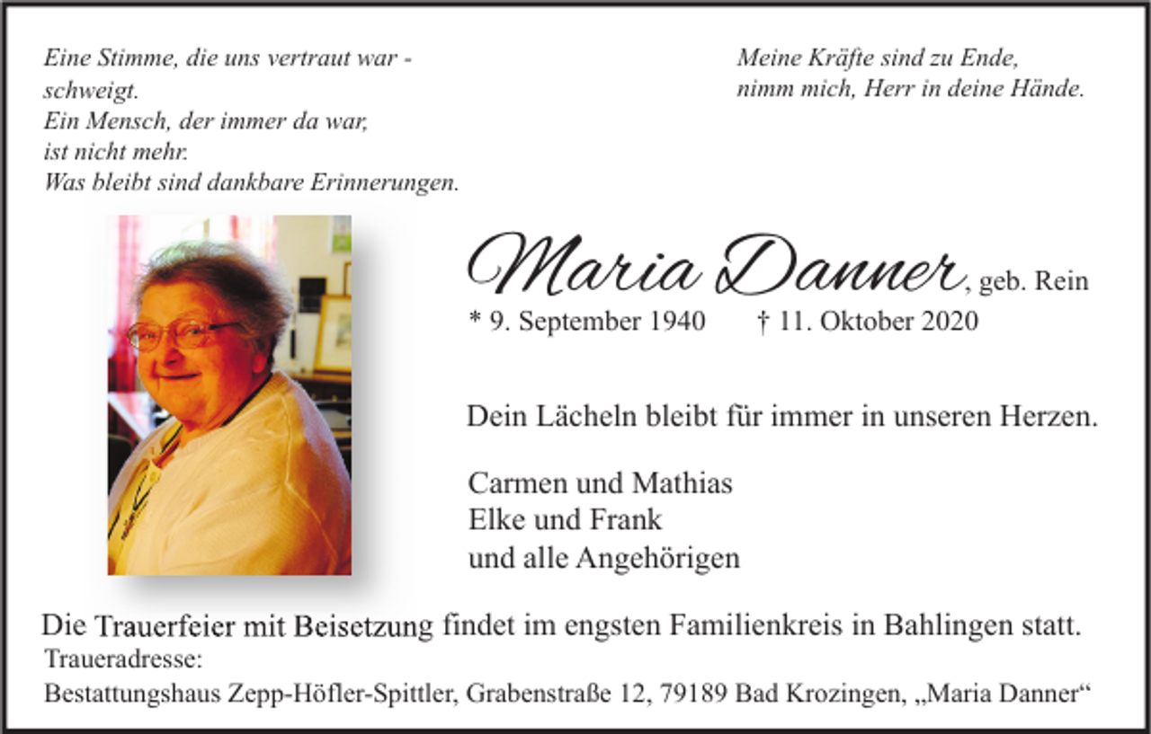 <p>Meine Kräfte sind zu Ende,<br />nimm mich, Herr in deine Hände.</p><p>Eine Stimme, die uns vertraut war schweigt.<br />Ein Mensch, der immer da war,<br />ist nicht mehr.<br />Was bleibt sind dankbare Erinnerungen.</p><p>Maria Danner</p><p>* 9. September 1940</p><p>, geb. Rein<br />† 11. Oktober 2020</p><p>Dein Lächeln bleibt für immer in unseren Herzen.<br />Carmen und Mathias<br />Elke und Frank<br />und alle Angehörigen<br />Die Trauerfeier mit Beisetzung findet im engsten Familienkreis in Bahlingen statt.</p><p>Traueradresse:<br />Bestattungshaus Zepp-Höfler-Spittler, Grabenstraße 12, 79189 Bad Krozingen, „Maria Danner“</p>