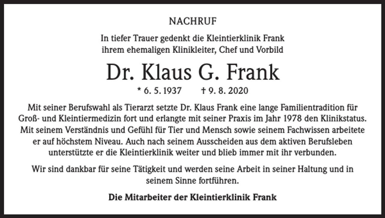 <p>NACHRUF<br />In tiefer Trauer gedenkt die Kleintierklinik Frank<br />ihrem ehemaligen Klinikleiter, Chef und Vorbild</p><p>Dr. Klaus G. Frank<br />* 6. 5. 1937 † 9. 8. 2020</p><p>Mit seiner Berufswahl als Tierarzt setzte Dr. Klaus Frank eine lange Familientradition für<br />Groß- und Kleintiermedizin fort und erlangte mit seiner Praxis im Jahr 1978 den Klinikstatus.<br />Mit seinem Verständnis und Gefühl für Tier und Mensch sowie seinem Fachwissen arbeitete<br />er auf höchstem Niveau. Auch nach seinem Ausscheiden aus dem aktiven Berufsleben<br />unterstützte er die Kleintierklinik weiter und blieb immer mit ihr verbunden.<br />Wir sind dankbar für seine Tätigkeit und werden seine Arbeit in seiner Haltung und in<br />seinem Sinne fortführen.<br />Die Mitarbeiter der Kleintierklinik Frank</p>