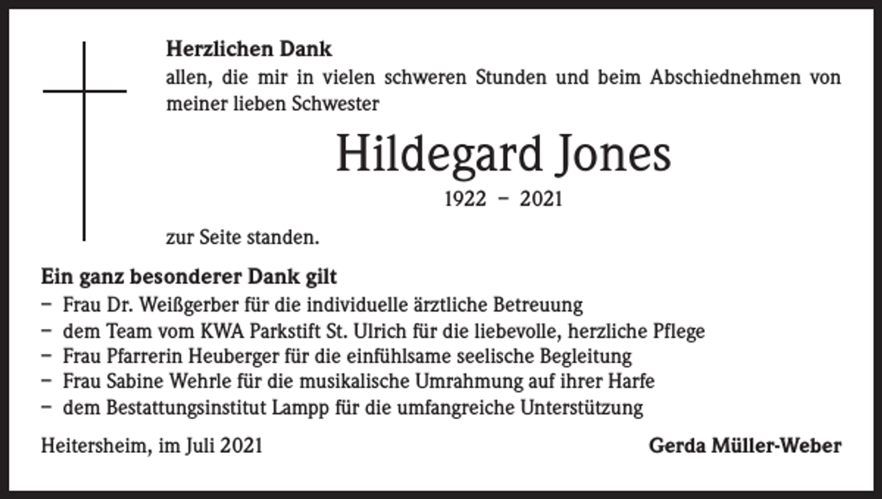 <p>Herzlichen Dank<br />allen, die mir in vielen schweren Stunden und beim Abschiednehmen von<br />­meiner lieben Schwester</p><p>Hildegard Jones<br />1922 – 2021<br />zur Seite standen.</p><p>Ein ganz besonderer Dank gilt<br />– Frau Dr. Weißgerber für die individuelle ärztliche Betreuung<br />– dem Team vom KWA Parkstift St. Ulrich für die liebevolle, herzliche Pflege<br />– Frau Pfarrerin Heuberger für die einfühlsame seelische Begleitung<br />– Frau Sabine Wehrle für die musikalische Umrahmung auf ihrer Harfe<br />– dem Bestattungsinstitut Lampp für die umfangreiche Unterstützung<br />Heitersheim, im Juli 2021</p><p>Gerda Müller-Weber</p>