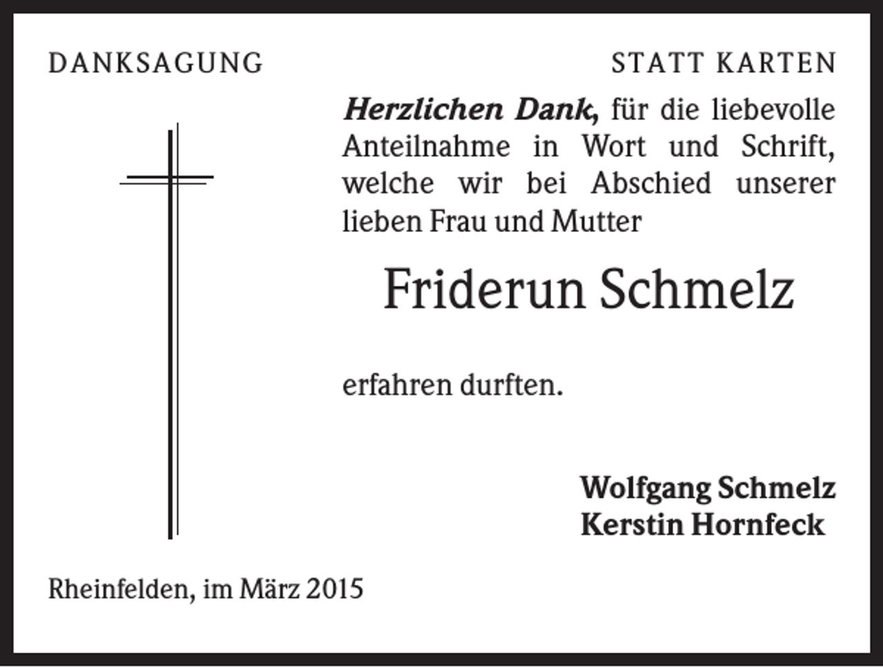 <p>D A NK S A G U NG</p><p>S T A T T K A R T EN</p><p>Herzlichen Dank, für die liebevolle<br />Anteilnahme in Wort und Schrift,<br />welche wir bei Abschied unserer<br />lieben Frau und Mutter</p><p>Friderun Schmelz<br />erfahren durften.<br />Wolfgang Schmelz<br />Kerstin Hornfeck<br />Rheinfelden, im März 2015</p>
