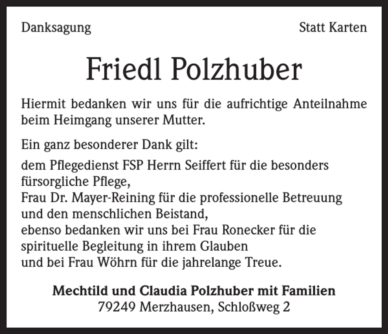 <p>Danksagung</p><p>Statt Karten</p><p>Friedl Polzhuber<br />Hiermit bedanken wir uns für die aufrichtige Anteilnahme<br />beim Heimgang unserer Mutter.<br />Ein ganz besonderer Dank gilt:<br />dem Pflegedienst FSP Herrn Seiffert für die besonders<br />fürsorgliche Pflege,<br />Frau Dr. Mayer-Reining für die professionelle Betreuung<br />und den menschlichen Beistand,<br />ebenso bedanken wir uns bei Frau Ronecker für die<br />spirituelle Begleitung in ihrem Glauben<br />und bei Frau Wöhrn für die jahrelange Treue.<br />Mechtild und Claudia Polzhuber mit Familien<br />79249 Merzhausen, Schloßweg 2</p>